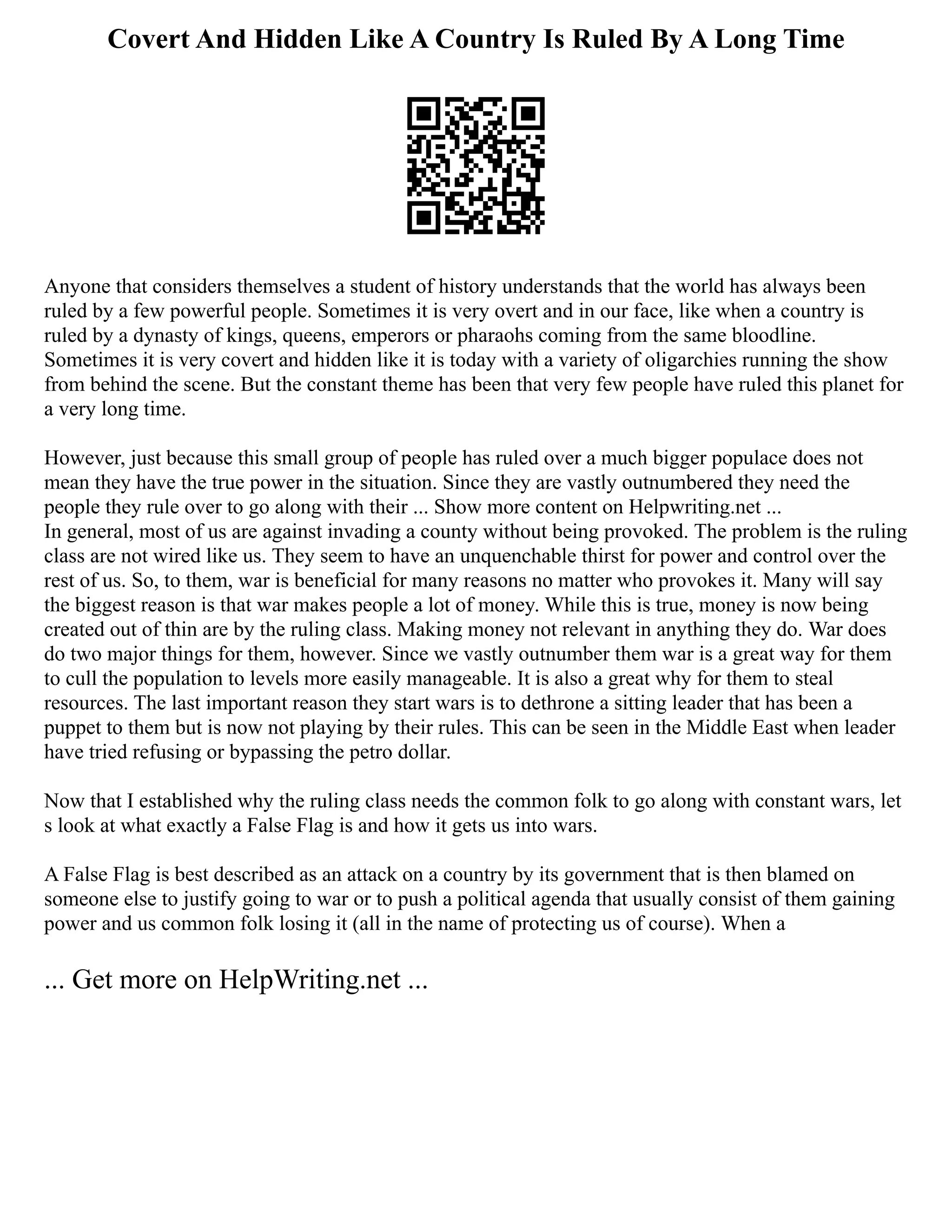 Covert And Hidden Like A Country Is Ruled By A Long Time
Anyone that considers themselves a student of history understands that the world has always been
ruled by a few powerful people. Sometimes it is very overt and in our face, like when a country is
ruled by a dynasty of kings, queens, emperors or pharaohs coming from the same bloodline.
Sometimes it is very covert and hidden like it is today with a variety of oligarchies running the show
from behind the scene. But the constant theme has been that very few people have ruled this planet for
a very long time.
However, just because this small group of people has ruled over a much bigger populace does not
mean they have the true power in the situation. Since they are vastly outnumbered they need the
people they rule over to go along with their ... Show more content on Helpwriting.net ...
In general, most of us are against invading a county without being provoked. The problem is the ruling
class are not wired like us. They seem to have an unquenchable thirst for power and control over the
rest of us. So, to them, war is beneficial for many reasons no matter who provokes it. Many will say
the biggest reason is that war makes people a lot of money. While this is true, money is now being
created out of thin are by the ruling class. Making money not relevant in anything they do. War does
do two major things for them, however. Since we vastly outnumber them war is a great way for them
to cull the population to levels more easily manageable. It is also a great why for them to steal
resources. The last important reason they start wars is to dethrone a sitting leader that has been a
puppet to them but is now not playing by their rules. This can be seen in the Middle East when leader
have tried refusing or bypassing the petro dollar.
Now that I established why the ruling class needs the common folk to go along with constant wars, let
s look at what exactly a False Flag is and how it gets us into wars.
A False Flag is best described as an attack on a country by its government that is then blamed on
someone else to justify going to war or to push a political agenda that usually consist of them gaining
power and us common folk losing it (all in the name of protecting us of course). When a
... Get more on HelpWriting.net ...
 