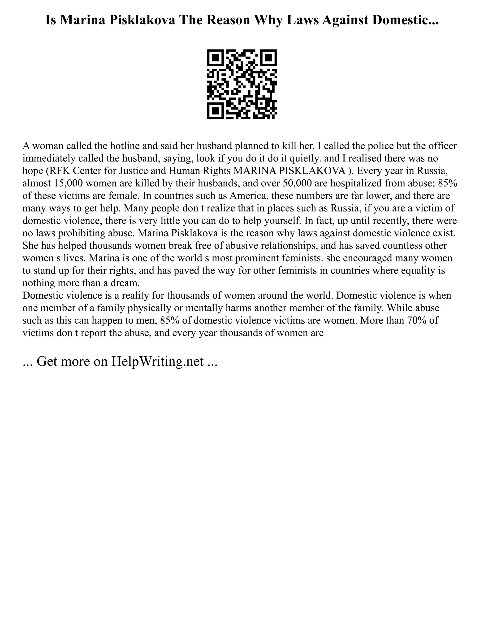 Is Marina Pisklakova The Reason Why Laws Against Domestic...
A woman called the hotline and said her husband planned to kill her. I called the police but the officer
immediately called the husband, saying, look if you do it do it quietly. and I realised there was no
hope (RFK Center for Justice and Human Rights MARINA PISKLAKOVA ). Every year in Russia,
almost 15,000 women are killed by their husbands, and over 50,000 are hospitalized from abuse; 85%
of these victims are female. In countries such as America, these numbers are far lower, and there are
many ways to get help. Many people don t realize that in places such as Russia, if you are a victim of
domestic violence, there is very little you can do to help yourself. In fact, up until recently, there were
no laws prohibiting abuse. Marina Pisklakova is the reason why laws against domestic violence exist.
She has helped thousands women break free of abusive relationships, and has saved countless other
women s lives. Marina is one of the world s most prominent feminists. she encouraged many women
to stand up for their rights, and has paved the way for other feminists in countries where equality is
nothing more than a dream.
Domestic violence is a reality for thousands of women around the world. Domestic violence is when
one member of a family physically or mentally harms another member of the family. While abuse
such as this can happen to men, 85% of domestic violence victims are women. More than 70% of
victims don t report the abuse, and every year thousands of women are
... Get more on HelpWriting.net ...
 