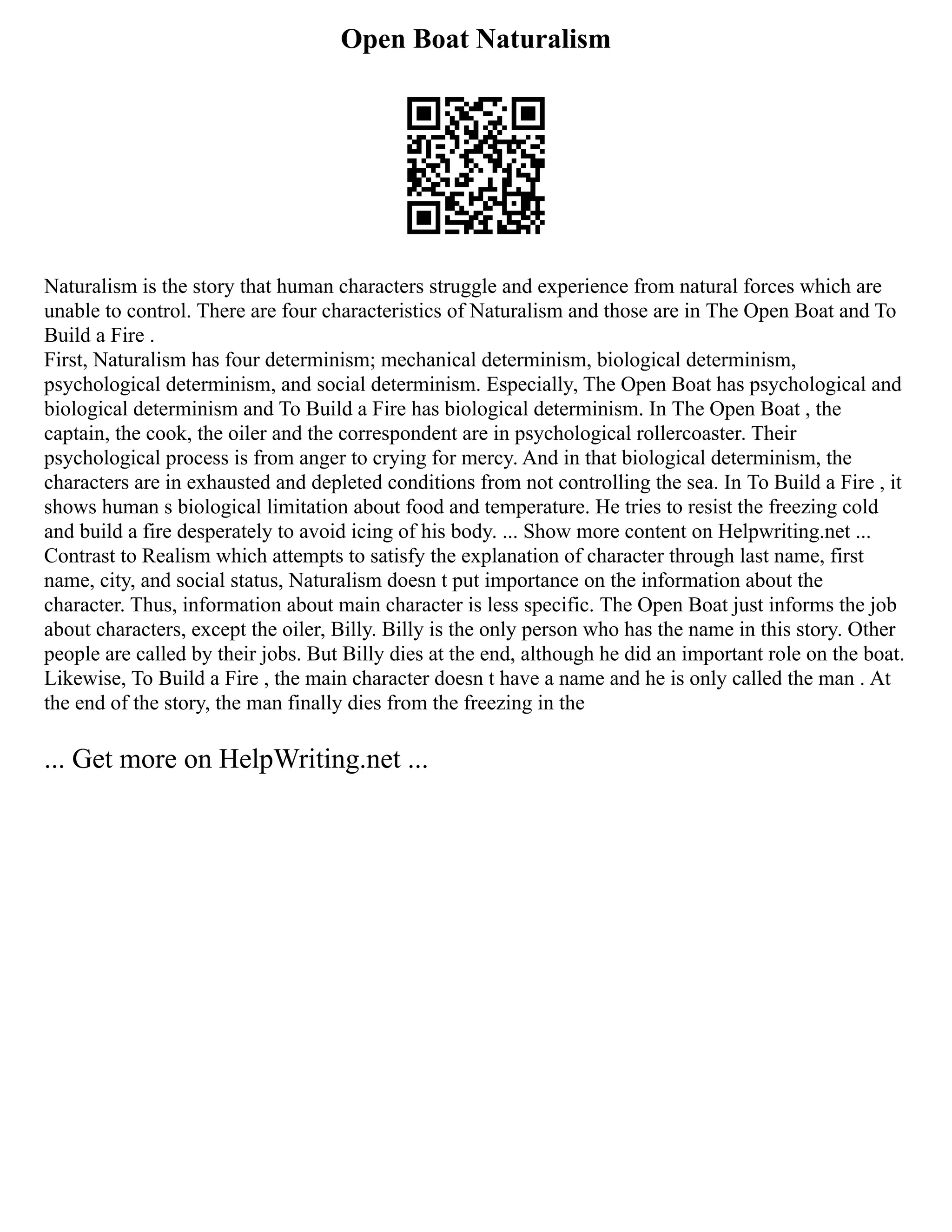 Open Boat Naturalism
Naturalism is the story that human characters struggle and experience from natural forces which are
unable to control. There are four characteristics of Naturalism and those are in The Open Boat and To
Build a Fire .
First, Naturalism has four determinism; mechanical determinism, biological determinism,
psychological determinism, and social determinism. Especially, The Open Boat has psychological and
biological determinism and To Build a Fire has biological determinism. In The Open Boat , the
captain, the cook, the oiler and the correspondent are in psychological rollercoaster. Their
psychological process is from anger to crying for mercy. And in that biological determinism, the
characters are in exhausted and depleted conditions from not controlling the sea. In To Build a Fire , it
shows human s biological limitation about food and temperature. He tries to resist the freezing cold
and build a fire desperately to avoid icing of his body. ... Show more content on Helpwriting.net ...
Contrast to Realism which attempts to satisfy the explanation of character through last name, first
name, city, and social status, Naturalism doesn t put importance on the information about the
character. Thus, information about main character is less specific. The Open Boat just informs the job
about characters, except the oiler, Billy. Billy is the only person who has the name in this story. Other
people are called by their jobs. But Billy dies at the end, although he did an important role on the boat.
Likewise, To Build a Fire , the main character doesn t have a name and he is only called the man . At
the end of the story, the man finally dies from the freezing in the
... Get more on HelpWriting.net ...
 