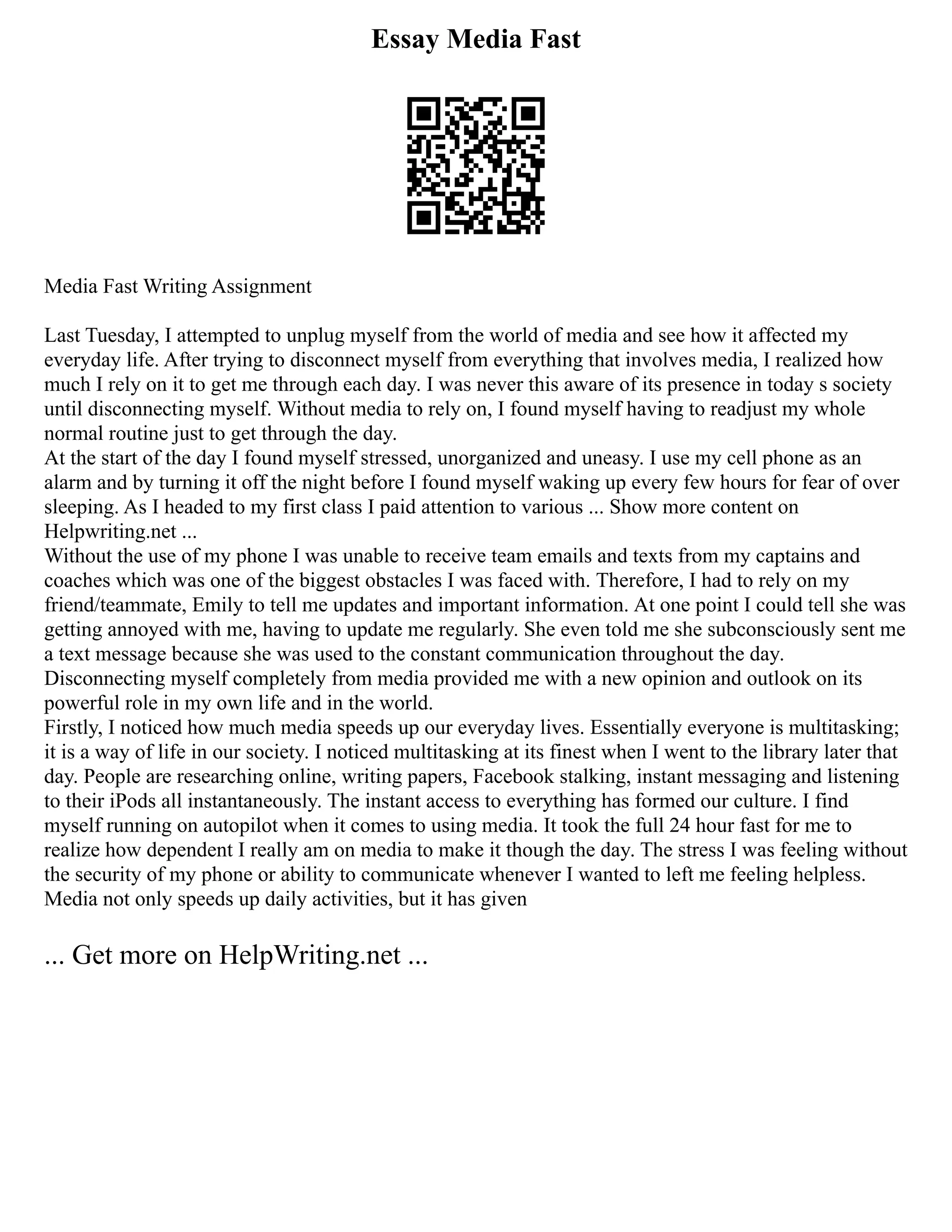 Essay Media Fast
Media Fast Writing Assignment
Last Tuesday, I attempted to unplug myself from the world of media and see how it affected my
everyday life. After trying to disconnect myself from everything that involves media, I realized how
much I rely on it to get me through each day. I was never this aware of its presence in today s society
until disconnecting myself. Without media to rely on, I found myself having to readjust my whole
normal routine just to get through the day.
At the start of the day I found myself stressed, unorganized and uneasy. I use my cell phone as an
alarm and by turning it off the night before I found myself waking up every few hours for fear of over
sleeping. As I headed to my first class I paid attention to various ... Show more content on
Helpwriting.net ...
Without the use of my phone I was unable to receive team emails and texts from my captains and
coaches which was one of the biggest obstacles I was faced with. Therefore, I had to rely on my
friend/teammate, Emily to tell me updates and important information. At one point I could tell she was
getting annoyed with me, having to update me regularly. She even told me she subconsciously sent me
a text message because she was used to the constant communication throughout the day.
Disconnecting myself completely from media provided me with a new opinion and outlook on its
powerful role in my own life and in the world.
Firstly, I noticed how much media speeds up our everyday lives. Essentially everyone is multitasking;
it is a way of life in our society. I noticed multitasking at its finest when I went to the library later that
day. People are researching online, writing papers, Facebook stalking, instant messaging and listening
to their iPods all instantaneously. The instant access to everything has formed our culture. I find
myself running on autopilot when it comes to using media. It took the full 24 hour fast for me to
realize how dependent I really am on media to make it though the day. The stress I was feeling without
the security of my phone or ability to communicate whenever I wanted to left me feeling helpless.
Media not only speeds up daily activities, but it has given
... Get more on HelpWriting.net ...
 