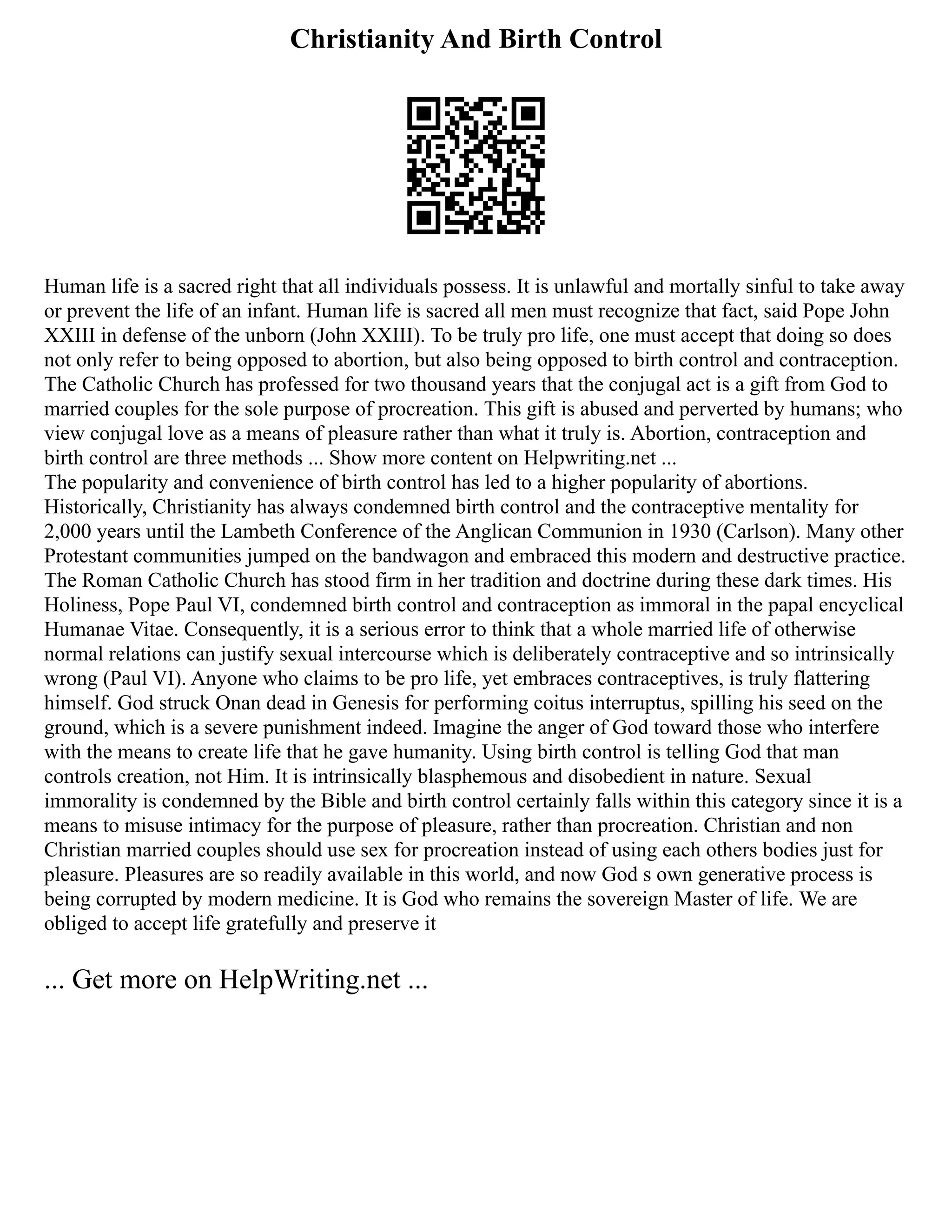 Christianity And Birth Control
Human life is a sacred right that all individuals possess. It is unlawful and mortally sinful to take away
or prevent the life of an infant. Human life is sacred all men must recognize that fact, said Pope John
XXIII in defense of the unborn (John XXIII). To be truly pro life, one must accept that doing so does
not only refer to being opposed to abortion, but also being opposed to birth control and contraception.
The Catholic Church has professed for two thousand years that the conjugal act is a gift from God to
married couples for the sole purpose of procreation. This gift is abused and perverted by humans; who
view conjugal love as a means of pleasure rather than what it truly is. Abortion, contraception and
birth control are three methods ... Show more content on Helpwriting.net ...
The popularity and convenience of birth control has led to a higher popularity of abortions.
Historically, Christianity has always condemned birth control and the contraceptive mentality for
2,000 years until the Lambeth Conference of the Anglican Communion in 1930 (Carlson). Many other
Protestant communities jumped on the bandwagon and embraced this modern and destructive practice.
The Roman Catholic Church has stood firm in her tradition and doctrine during these dark times. His
Holiness, Pope Paul VI, condemned birth control and contraception as immoral in the papal encyclical
Humanae Vitae. Consequently, it is a serious error to think that a whole married life of otherwise
normal relations can justify sexual intercourse which is deliberately contraceptive and so intrinsically
wrong (Paul VI). Anyone who claims to be pro life, yet embraces contraceptives, is truly flattering
himself. God struck Onan dead in Genesis for performing coitus interruptus, spilling his seed on the
ground, which is a severe punishment indeed. Imagine the anger of God toward those who interfere
with the means to create life that he gave humanity. Using birth control is telling God that man
controls creation, not Him. It is intrinsically blasphemous and disobedient in nature. Sexual
immorality is condemned by the Bible and birth control certainly falls within this category since it is a
means to misuse intimacy for the purpose of pleasure, rather than procreation. Christian and non
Christian married couples should use sex for procreation instead of using each others bodies just for
pleasure. Pleasures are so readily available in this world, and now God s own generative process is
being corrupted by modern medicine. It is God who remains the sovereign Master of life. We are
obliged to accept life gratefully and preserve it
... Get more on HelpWriting.net ...
 