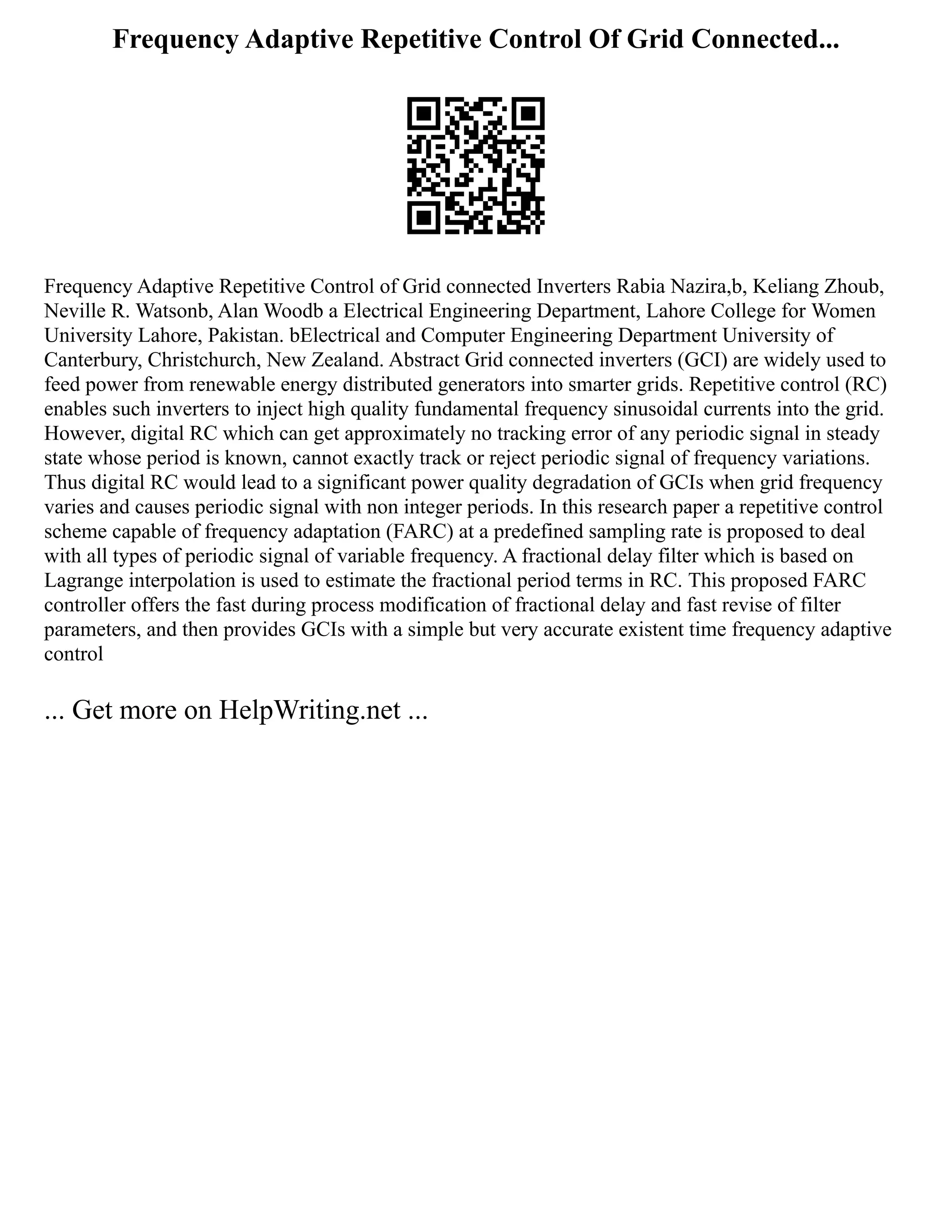 Frequency Adaptive Repetitive Control Of Grid Connected...
Frequency Adaptive Repetitive Control of Grid connected Inverters Rabia Nazira,b, Keliang Zhoub,
Neville R. Watsonb, Alan Woodb a Electrical Engineering Department, Lahore College for Women
University Lahore, Pakistan. bElectrical and Computer Engineering Department University of
Canterbury, Christchurch, New Zealand. Abstract Grid connected inverters (GCI) are widely used to
feed power from renewable energy distributed generators into smarter grids. Repetitive control (RC)
enables such inverters to inject high quality fundamental frequency sinusoidal currents into the grid.
However, digital RC which can get approximately no tracking error of any periodic signal in steady
state whose period is known, cannot exactly track or reject periodic signal of frequency variations.
Thus digital RC would lead to a significant power quality degradation of GCIs when grid frequency
varies and causes periodic signal with non integer periods. In this research paper a repetitive control
scheme capable of frequency adaptation (FARC) at a predefined sampling rate is proposed to deal
with all types of periodic signal of variable frequency. A fractional delay filter which is based on
Lagrange interpolation is used to estimate the fractional period terms in RC. This proposed FARC
controller offers the fast during process modification of fractional delay and fast revise of filter
parameters, and then provides GCIs with a simple but very accurate existent time frequency adaptive
control
... Get more on HelpWriting.net ...
 