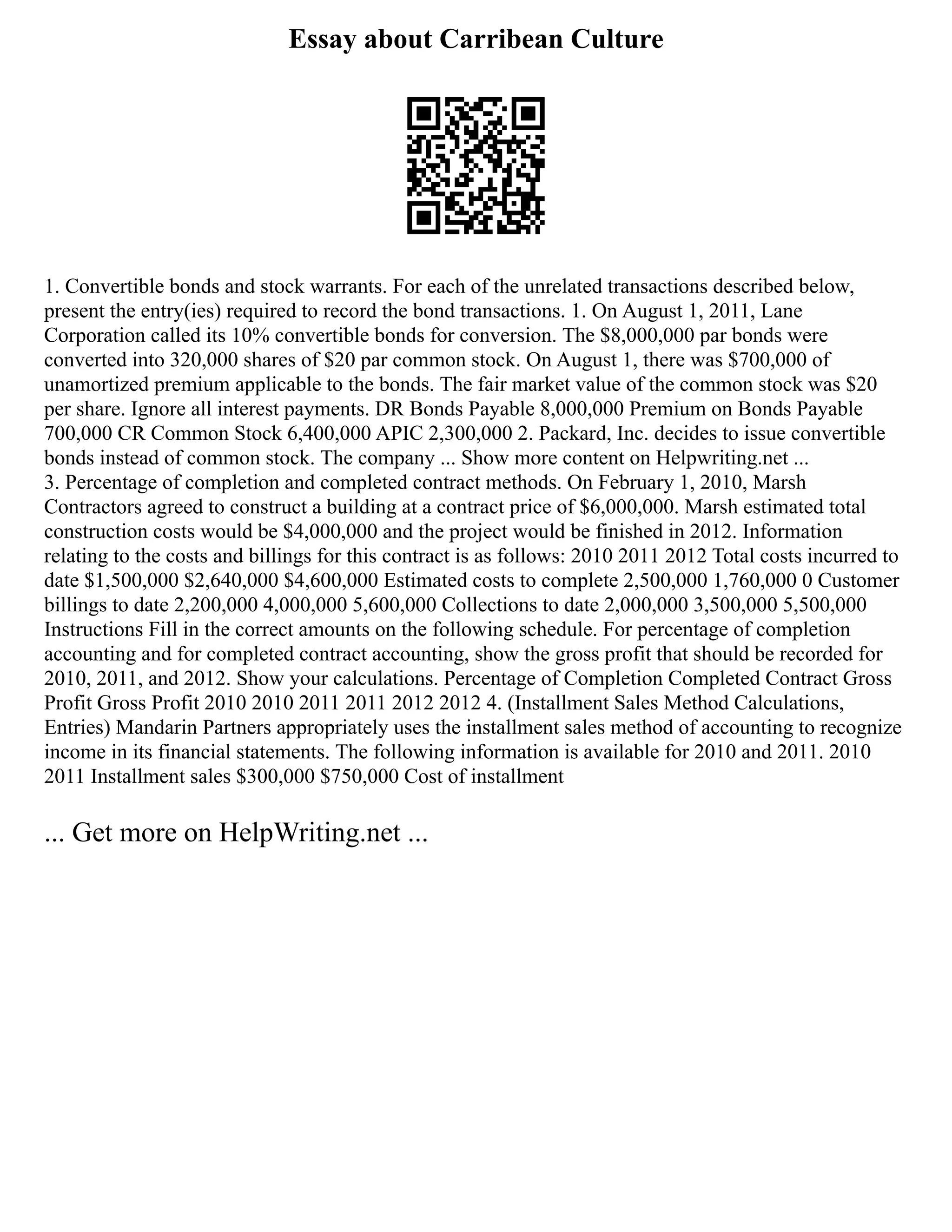 Essay about Carribean Culture
1. Convertible bonds and stock warrants. For each of the unrelated transactions described below,
present the entry(ies) required to record the bond transactions. 1. On August 1, 2011, Lane
Corporation called its 10% convertible bonds for conversion. The $8,000,000 par bonds were
converted into 320,000 shares of $20 par common stock. On August 1, there was $700,000 of
unamortized premium applicable to the bonds. The fair market value of the common stock was $20
per share. Ignore all interest payments. DR Bonds Payable 8,000,000 Premium on Bonds Payable
700,000 CR Common Stock 6,400,000 APIC 2,300,000 2. Packard, Inc. decides to issue convertible
bonds instead of common stock. The company ... Show more content on Helpwriting.net ...
3. Percentage of completion and completed contract methods. On February 1, 2010, Marsh
Contractors agreed to construct a building at a contract price of $6,000,000. Marsh estimated total
construction costs would be $4,000,000 and the project would be finished in 2012. Information
relating to the costs and billings for this contract is as follows: 2010 2011 2012 Total costs incurred to
date $1,500,000 $2,640,000 $4,600,000 Estimated costs to complete 2,500,000 1,760,000 0 Customer
billings to date 2,200,000 4,000,000 5,600,000 Collections to date 2,000,000 3,500,000 5,500,000
Instructions Fill in the correct amounts on the following schedule. For percentage of completion
accounting and for completed contract accounting, show the gross profit that should be recorded for
2010, 2011, and 2012. Show your calculations. Percentage of Completion Completed Contract Gross
Profit Gross Profit 2010 2010 2011 2011 2012 2012 4. (Installment Sales Method Calculations,
Entries) Mandarin Partners appropriately uses the installment sales method of accounting to recognize
income in its financial statements. The following information is available for 2010 and 2011. 2010
2011 Installment sales $300,000 $750,000 Cost of installment
... Get more on HelpWriting.net ...
 
