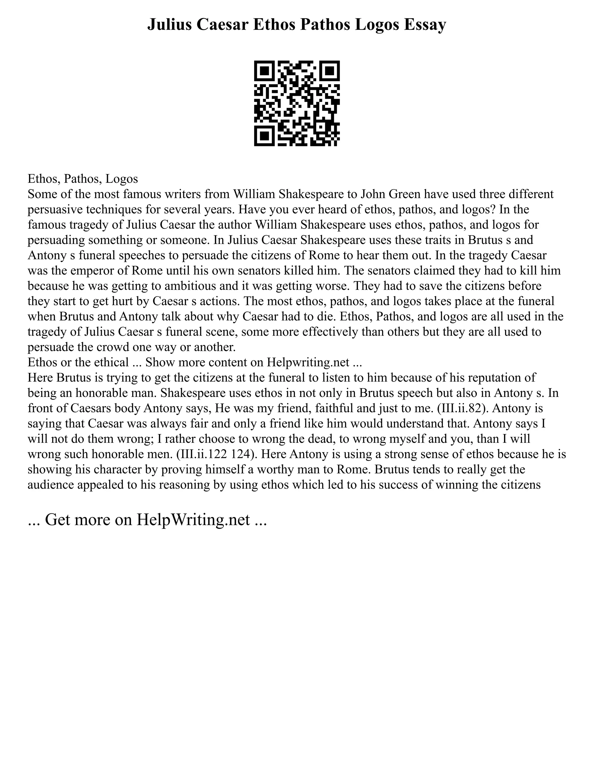 Julius Caesar Ethos Pathos Logos Essay
Ethos, Pathos, Logos
Some of the most famous writers from William Shakespeare to John Green have used three different
persuasive techniques for several years. Have you ever heard of ethos, pathos, and logos? In the
famous tragedy of Julius Caesar the author William Shakespeare uses ethos, pathos, and logos for
persuading something or someone. In Julius Caesar Shakespeare uses these traits in Brutus s and
Antony s funeral speeches to persuade the citizens of Rome to hear them out. In the tragedy Caesar
was the emperor of Rome until his own senators killed him. The senators claimed they had to kill him
because he was getting to ambitious and it was getting worse. They had to save the citizens before
they start to get hurt by Caesar s actions. The most ethos, pathos, and logos takes place at the funeral
when Brutus and Antony talk about why Caesar had to die. Ethos, Pathos, and logos are all used in the
tragedy of Julius Caesar s funeral scene, some more effectively than others but they are all used to
persuade the crowd one way or another.
Ethos or the ethical ... Show more content on Helpwriting.net ...
Here Brutus is trying to get the citizens at the funeral to listen to him because of his reputation of
being an honorable man. Shakespeare uses ethos in not only in Brutus speech but also in Antony s. In
front of Caesars body Antony says, He was my friend, faithful and just to me. (III.ii.82). Antony is
saying that Caesar was always fair and only a friend like him would understand that. Antony says I
will not do them wrong; I rather choose to wrong the dead, to wrong myself and you, than I will
wrong such honorable men. (III.ii.122 124). Here Antony is using a strong sense of ethos because he is
showing his character by proving himself a worthy man to Rome. Brutus tends to really get the
audience appealed to his reasoning by using ethos which led to his success of winning the citizens
... Get more on HelpWriting.net ...
 