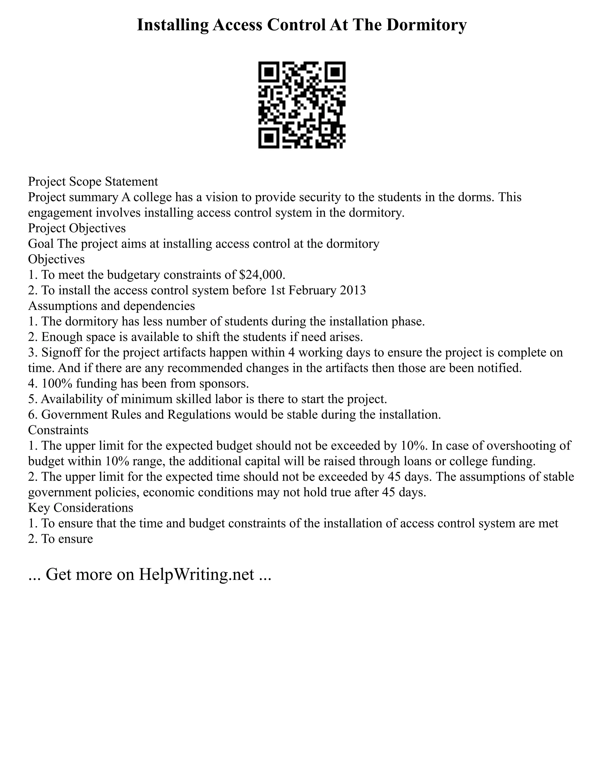 Installing Access Control At The Dormitory
Project Scope Statement
Project summary A college has a vision to provide security to the students in the dorms. This
engagement involves installing access control system in the dormitory.
Project Objectives
Goal The project aims at installing access control at the dormitory
Objectives
1. To meet the budgetary constraints of $24,000.
2. To install the access control system before 1st February 2013
Assumptions and dependencies
1. The dormitory has less number of students during the installation phase.
2. Enough space is available to shift the students if need arises.
3. Signoff for the project artifacts happen within 4 working days to ensure the project is complete on
time. And if there are any recommended changes in the artifacts then those are been notified.
4. 100% funding has been from sponsors.
5. Availability of minimum skilled labor is there to start the project.
6. Government Rules and Regulations would be stable during the installation.
Constraints
1. The upper limit for the expected budget should not be exceeded by 10%. In case of overshooting of
budget within 10% range, the additional capital will be raised through loans or college funding.
2. The upper limit for the expected time should not be exceeded by 45 days. The assumptions of stable
government policies, economic conditions may not hold true after 45 days.
Key Considerations
1. To ensure that the time and budget constraints of the installation of access control system are met
2. To ensure
... Get more on HelpWriting.net ...
 