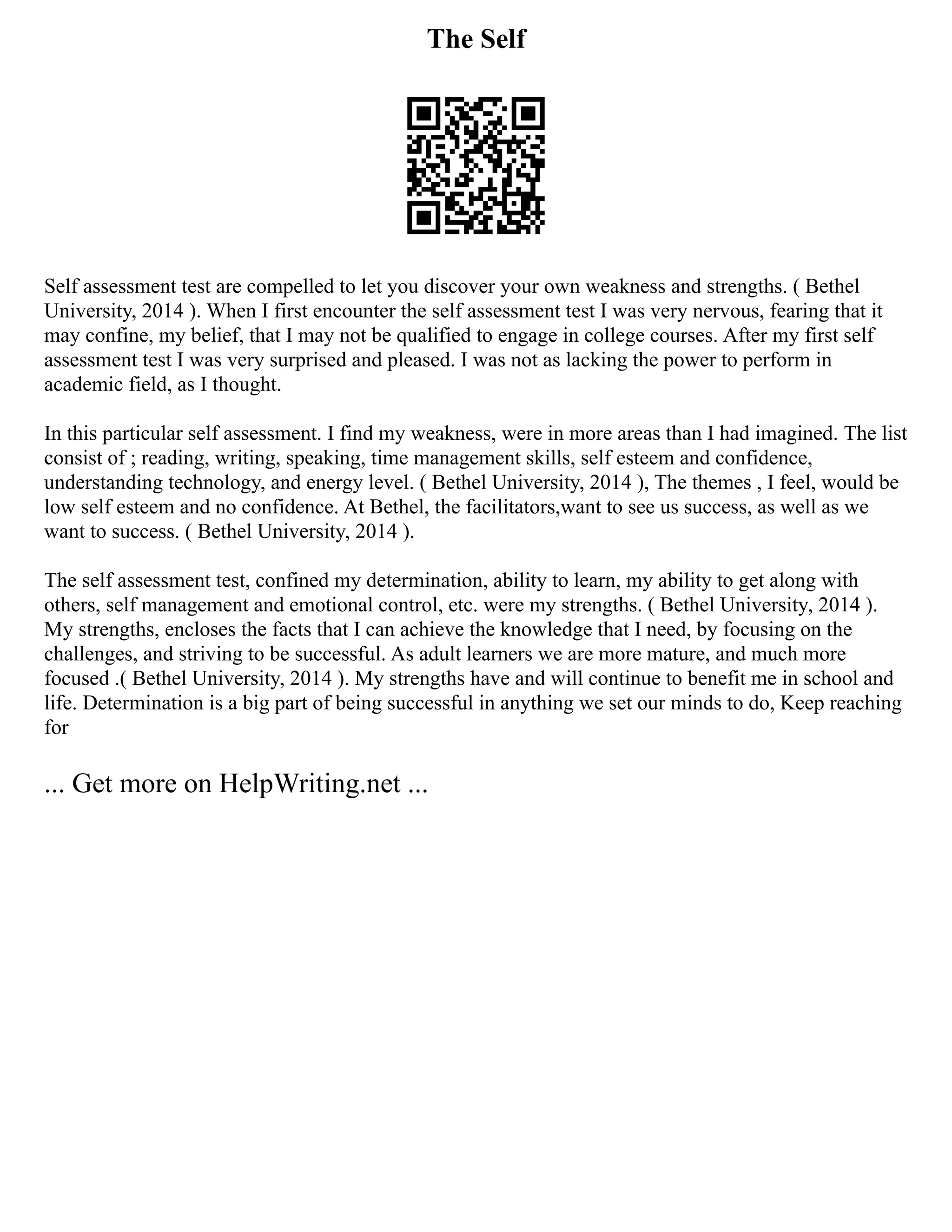 The Self
Self assessment test are compelled to let you discover your own weakness and strengths. ( Bethel
University, 2014 ). When I first encounter the self assessment test I was very nervous, fearing that it
may confine, my belief, that I may not be qualified to engage in college courses. After my first self
assessment test I was very surprised and pleased. I was not as lacking the power to perform in
academic field, as I thought.
In this particular self assessment. I find my weakness, were in more areas than I had imagined. The list
consist of ; reading, writing, speaking, time management skills, self esteem and confidence,
understanding technology, and energy level. ( Bethel University, 2014 ), The themes , I feel, would be
low self esteem and no confidence. At Bethel, the facilitators,want to see us success, as well as we
want to success. ( Bethel University, 2014 ).
The self assessment test, confined my determination, ability to learn, my ability to get along with
others, self management and emotional control, etc. were my strengths. ( Bethel University, 2014 ).
My strengths, encloses the facts that I can achieve the knowledge that I need, by focusing on the
challenges, and striving to be successful. As adult learners we are more mature, and much more
focused .( Bethel University, 2014 ). My strengths have and will continue to benefit me in school and
life. Determination is a big part of being successful in anything we set our minds to do, Keep reaching
for
... Get more on HelpWriting.net ...
 