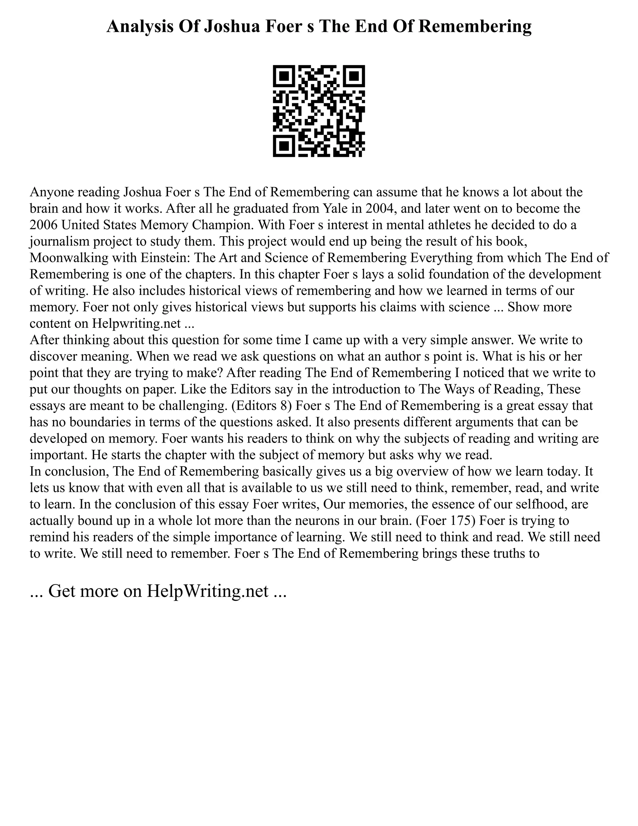 Analysis Of Joshua Foer s The End Of Remembering
Anyone reading Joshua Foer s The End of Remembering can assume that he knows a lot about the
brain and how it works. After all he graduated from Yale in 2004, and later went on to become the
2006 United States Memory Champion. With Foer s interest in mental athletes he decided to do a
journalism project to study them. This project would end up being the result of his book,
Moonwalking with Einstein: The Art and Science of Remembering Everything from which The End of
Remembering is one of the chapters. In this chapter Foer s lays a solid foundation of the development
of writing. He also includes historical views of remembering and how we learned in terms of our
memory. Foer not only gives historical views but supports his claims with science ... Show more
content on Helpwriting.net ...
After thinking about this question for some time I came up with a very simple answer. We write to
discover meaning. When we read we ask questions on what an author s point is. What is his or her
point that they are trying to make? After reading The End of Remembering I noticed that we write to
put our thoughts on paper. Like the Editors say in the introduction to The Ways of Reading, These
essays are meant to be challenging. (Editors 8) Foer s The End of Remembering is a great essay that
has no boundaries in terms of the questions asked. It also presents different arguments that can be
developed on memory. Foer wants his readers to think on why the subjects of reading and writing are
important. He starts the chapter with the subject of memory but asks why we read.
In conclusion, The End of Remembering basically gives us a big overview of how we learn today. It
lets us know that with even all that is available to us we still need to think, remember, read, and write
to learn. In the conclusion of this essay Foer writes, Our memories, the essence of our selfhood, are
actually bound up in a whole lot more than the neurons in our brain. (Foer 175) Foer is trying to
remind his readers of the simple importance of learning. We still need to think and read. We still need
to write. We still need to remember. Foer s The End of Remembering brings these truths to
... Get more on HelpWriting.net ...
 