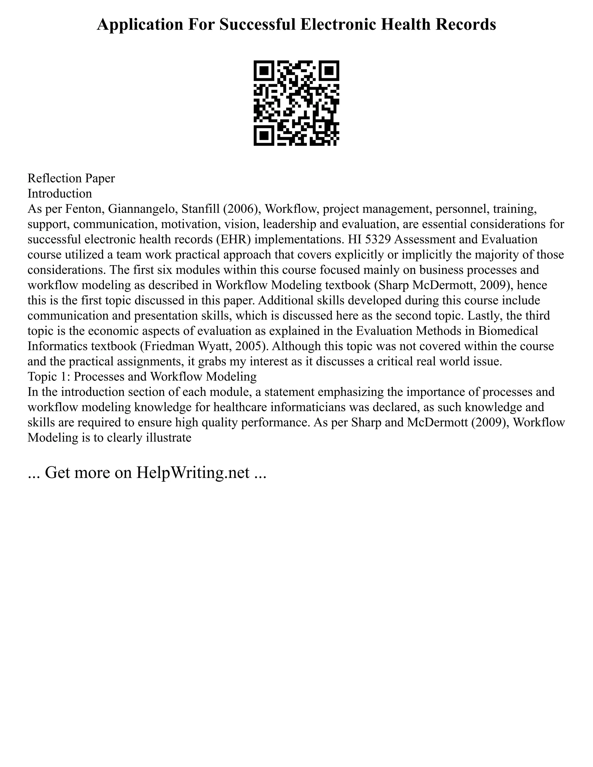 Application For Successful Electronic Health Records
Reflection Paper
Introduction
As per Fenton, Giannangelo, Stanfill (2006), Workflow, project management, personnel, training,
support, communication, motivation, vision, leadership and evaluation, are essential considerations for
successful electronic health records (EHR) implementations. HI 5329 Assessment and Evaluation
course utilized a team work practical approach that covers explicitly or implicitly the majority of those
considerations. The first six modules within this course focused mainly on business processes and
workflow modeling as described in Workflow Modeling textbook (Sharp McDermott, 2009), hence
this is the first topic discussed in this paper. Additional skills developed during this course include
communication and presentation skills, which is discussed here as the second topic. Lastly, the third
topic is the economic aspects of evaluation as explained in the Evaluation Methods in Biomedical
Informatics textbook (Friedman Wyatt, 2005). Although this topic was not covered within the course
and the practical assignments, it grabs my interest as it discusses a critical real world issue.
Topic 1: Processes and Workflow Modeling
In the introduction section of each module, a statement emphasizing the importance of processes and
workflow modeling knowledge for healthcare informaticians was declared, as such knowledge and
skills are required to ensure high quality performance. As per Sharp and McDermott (2009), Workflow
Modeling is to clearly illustrate
... Get more on HelpWriting.net ...
 