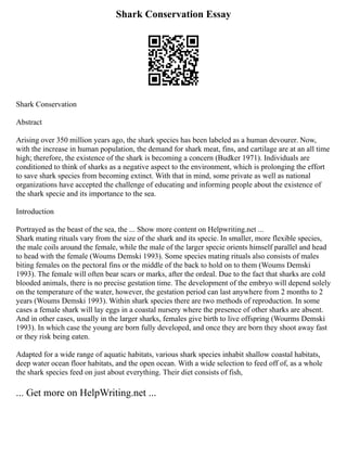 Shark Conservation Essay
Shark Conservation
Abstract
Arising over 350 million years ago, the shark species has been labeled as a human devourer. Now,
with the increase in human population, the demand for shark meat, fins, and cartilage are at an all time
high; therefore, the existence of the shark is becoming a concern (Budker 1971). Individuals are
conditioned to think of sharks as a negative aspect to the environment, which is prolonging the effort
to save shark species from becoming extinct. With that in mind, some private as well as national
organizations have accepted the challenge of educating and informing people about the existence of
the shark specie and its importance to the sea.
Introduction
Portrayed as the beast of the sea, the ... Show more content on Helpwriting.net ...
Shark mating rituals vary from the size of the shark and its specie. In smaller, more flexible species,
the male coils around the female, while the male of the larger specie orients himself parallel and head
to head with the female (Woums Demski 1993). Some species mating rituals also consists of males
biting females on the pectoral fins or the middle of the back to hold on to them (Woums Demski
1993). The female will often bear scars or marks, after the ordeal. Due to the fact that sharks are cold
blooded animals, there is no precise gestation time. The development of the embryo will depend solely
on the temperature of the water, however, the gestation period can last anywhere from 2 months to 2
years (Woums Demski 1993). Within shark species there are two methods of reproduction. In some
cases a female shark will lay eggs in a coastal nursery where the presence of other sharks are absent.
And in other cases, usually in the larger sharks, females give birth to live offspring (Wourms Demski
1993). In which case the young are born fully developed, and once they are born they shoot away fast
or they risk being eaten.
Adapted for a wide range of aquatic habitats, various shark species inhabit shallow coastal habitats,
deep water ocean floor habitats, and the open ocean. With a wide selection to feed off of, as a whole
the shark species feed on just about everything. Their diet consists of fish,
... Get more on HelpWriting.net ...
 