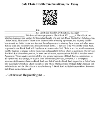 Safe Chain Health Care Solutions, Inc. Essay
____________________________ RX, _______________ ____________________________
____________________________ Re: Safe Chain Health Care Solutions, Inc. Dear
__________________: This letter of intent proposes to Black Rock RX, _____, ( Black Rock ) an
intention to engage in a venture for the mutual benefit of it and Safe Chain Health Care Solutions, Inc.
( Safe Chain ). This letter of intent is not intended to be a binding agreement, and no party shall be
bourne until we both execute a written and formal agreement containing these terms, and other terms
that are usual and customary for a transaction such as this. 1. Services to be Provided by Black Rock.
In general terms, Black Rock will develop new customers for Safe Chain to service, which customers
shall be licensed to engage in their businesses and acceptable to Safe Chain as customers. The services
that Black Rock intends to provide, in more specific terms, are set forth on Exhibit A attached to this
Agreement. Those services are intended to be a general expression of Black Rock s contributions to
the venture and may change, or evolve, from time to time; provided, however, it is the express
intention of this venture between Black Rock and Safe Chain for Black Rock to provide to Safe Chain
new customers which Safe Chain can service and whose pharmaceutical products Safe Chain can sell
and distribute, and for Black Rock to benefit thereby. 2. Black Rock to Help Increase Gross Revenues.
Safe Chain s expectation, and
... Get more on HelpWriting.net ...
 