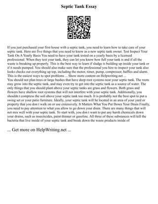 Septic Tank Essay
If you just purchased your first house with a septic tank, you need to learn how to take care of your
septic tank. Here are five things that you need to know as a new septic tank owner. Test Inspect Your
Tank On A Yearly Basis You need to have your tank tested on a yearly basis by a licensed
professional. When they test your tank, they can let you know how full your tank is and if all the
waste is breaking up properly. This is the best way to learn if sludge is building up inside your tank or
if it needs pumped. You should also make sure that the professional you hire to inspect your tank also
looks checks out everything up top, including the motor, timer, pump, compressor, baffles and alarm.
This is the easiest ways to spot problems ... Show more content on Helpwriting.net ...
You should not plan trees or large bushes that have deep root systems near your septic tank. The roots
may grow into the septic tank, and may even try to get into the septic tank as a source of water. The
only things that you should plant above your septic tanks are grass and flowers. Both grass and
flowers have shallow root systems that will not interfere with your septic tank. Additionally, you
shouldn t compress the soil above your septic tank too much. It is probably not the best spot to put a
swing set or your patio furniture. Ideally, your septic tank will be located in an area of your yard or
property that you don t walk on or use extensively. It Matters What You Put Down Your Drain Finally,
you need to pay attention to what you allow to go down your drain. There are many things that will
not mix well with your septic tank. To start with, you don t want to put any harsh chemicals down
your drains, such as insecticides, paint thinner or gasoline. All three of these substances will kill the
bacteria that live inside of your septic tank and break down the waste products inside of
... Get more on HelpWriting.net ...
 