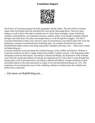 Louisiana Impact
The history of Louisiana prospers from the geography and the culture. The start of this Louisiana
began when the brothers Iberville and Bienville went up the Mississippi River. There are many
impacts as well as flaws that make Louisiana one of a kind. Some examples consist of political
scandals, racial problems, environmental concerns, and the culture. Even though Louisiana suffered
through some hard times, this place encouraged many to work through the struggles. The life of
Louisiana flourished in many ways; however some of circumstances were hard to deal with. From the
beginning, Louisiana encountered many disturbing tasks. An example illustrated in the article
described that Indian women were being seduced by Canadians and many were ... Show more content
on Helpwriting.net ...
Louisiana should be concerned about the wetlands because of the wildlife and fisheries. Without it,
Louisiana would not be able to supply seafood and wildlife. Another concern, is the land going under
and people could lose their homes. According to Allured and Martin, the destruction of the wetlands
came from the coastal and offshore oil and gas development (p.332). Also, there is some thought that
humans play a role in the destruction. According to Allured and Martin, swamps symbolize as dark
and chaotic places of the earth and marsh as a type of wet area that harbored disease (p. 333). The
importance of ascertaining the cause of the vanishing wetlands is to help restore the wetlands and
protect from a hurricane
... Get more on HelpWriting.net ...
 