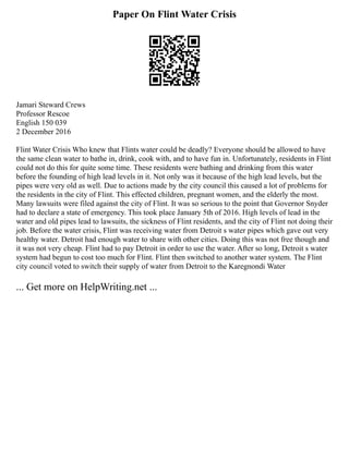 Paper On Flint Water Crisis
Jamari Steward Crews
Professor Rescoe
English 150 039
2 December 2016
Flint Water Crisis Who knew that Flints water could be deadly? Everyone should be allowed to have
the same clean water to bathe in, drink, cook with, and to have fun in. Unfortunately, residents in Flint
could not do this for quite some time. These residents were bathing and drinking from this water
before the founding of high lead levels in it. Not only was it because of the high lead levels, but the
pipes were very old as well. Due to actions made by the city council this caused a lot of problems for
the residents in the city of Flint. This effected children, pregnant women, and the elderly the most.
Many lawsuits were filed against the city of Flint. It was so serious to the point that Governor Snyder
had to declare a state of emergency. This took place January 5th of 2016. High levels of lead in the
water and old pipes lead to lawsuits, the sickness of Flint residents, and the city of Flint not doing their
job. Before the water crisis, Flint was receiving water from Detroit s water pipes which gave out very
healthy water. Detroit had enough water to share with other cities. Doing this was not free though and
it was not very cheap. Flint had to pay Detroit in order to use the water. After so long, Detroit s water
system had begun to cost too much for Flint. Flint then switched to another water system. The Flint
city council voted to switch their supply of water from Detroit to the Karegnondi Water
... Get more on HelpWriting.net ...
 
