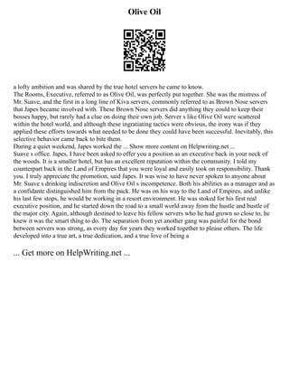 Olive Oil
a lofty ambition and was shared by the true hotel servers he came to know.
The Rooms, Executive, referred to as Olive Oil, was perfectly put together. She was the mistress of
Mr. Suave, and the first in a long line of Kiva servers, commonly referred to as Brown Nose servers
that Japes became involved with. These Brown Nose servers did anything they could to keep their
bosses happy, but rarely had a clue on doing their own job. Server s like Olive Oil were scattered
within the hotel world, and although these ingratiating tactics were obvious, the irony was if they
applied these efforts towards what needed to be done they could have been successful. Inevitably, this
selective behavior came back to bite them.
During a quiet weekend, Japes worked the ... Show more content on Helpwriting.net ...
Suave s office. Japes, I have been asked to offer you a position as an executive back in your neck of
the woods. It is a smaller hotel, but has an excellent reputation within the community. I told my
counterpart back in the Land of Empires that you were loyal and easily took on responsibility. Thank
you. I truly appreciate the promotion, said Japes. It was wise to have never spoken to anyone about
Mr. Suave s drinking indiscretion and Olive Oil s incompetence. Both his abilities as a manager and as
a confidante distinguished him from the pack. He was on his way to the Land of Empires, and unlike
his last few stops, he would be working in a resort environment. He was stoked for his first real
executive position, and he started down the road to a small world away from the hustle and bustle of
the major city. Again, although destined to leave his fellow servers who he had grown so close to, he
knew it was the smart thing to do. The separation from yet another gang was painful for the bond
between servers was strong, as every day for years they worked together to please others. The life
developed into a true art, a true dedication, and a true love of being a
... Get more on HelpWriting.net ...
 