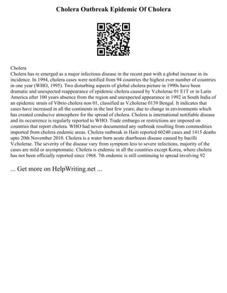 Cholera Outbreak Epidemic Of Cholera
Cholera
Cholera has re emerged as a major infectious disease in the recent past with a global increase in its
incidence. In 1994, cholera cases were notified from 94 countries the highest ever number of countries
in one year (WHO, 1995). Two disturbing aspects of global cholera picture in 1990s have been
dramatic and unexpected reappearance of epidemic cholera caused by V.cholerae 01 E1T or in Latin
America after 100 years absence from the region and unexpected appearance in 1992 in South India of
an epidemic strain of Vibrio cholera non 01, classified as V.cholerae 0139 Bengal. It indicates that
cases have increased in all the continents in the last few years; due to change in environments which
has created conducive atmosphere for the spread of cholera. Cholera is international notifiable disease
and its occurrence is regularly reported to WHO. Trade embargo or restrictions are imposed on
countries that report cholera. WHO had never documented any outbreak resulting from commodities
imported from cholera endemic areas. Cholera outbreak in Haiti reported 60240 cases and 1415 deaths
upto 20th November 2010. Cholera is a water born acute diarrhoeas disease caused by bacilli
V.cholerae. The severity of the disease vary from symptom less to severe infections, majority of the
cases are mild or asymptomatic. Cholera is endemic in all the countries except Korea, where cholera
has not been officially reported since 1968. 7th endemic is still continuing to spread involving 92
... Get more on HelpWriting.net ...
 