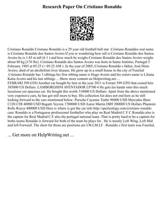 Research Paper On Cristiano Ronaldo
Cristiano Ronaldo Cristiano Ronaldo is a 29 year old football ball star .Cristiano Ronaldos real name
is Cristiano Ronaldo dos Santos Aveiro.If you re wondering how tall is Cristiano Ronaldo dos Santos
Aveiro he is 1.85 m tall (6 1 ) and how much he weighs Cristiano Ronaldo dos Santos Aveiro weighs
about 80 kg [176 lbs] .Cristiano Ronaldo dos Santos Aveiro was born in Santo António, Portugal 5
February 1985 at 05:25 (= 05:25 AM ) .In the year of 2005, Cristiano Ronaldo s father, José Dinis
Aveiro, died of an alcoholism liver disease. He grew up in a small house in the city of Funchal
.Cristiano Ronaldo has 3 siblings his first sibling name is Hugo Aveiro and his sisters name is Liliana
Katia Aveiro and his last siblings ... Show more content on Helpwriting.net ...
FERRARI 599 GTO Another car bought by him in the year 2011 is Ferrari 599 GTO that costed him
385000 US Dollars. LAMBORGHINI AVENTADOR LP700 4 He gets his hands onto this much
luxurious yet spacious car. He bought this worth 318000 US Dollars. Apart from the above mentioned
very expensive cars, he has got still more to buy. His collection list does not end here as he still
looking forward to the cars mentioned below: Porsche Cayenne Turbo 96000 USD Mercedes Benz
C220 CDI 40000 USD Bugatti Veyron 1700000 USD Aston Martin DB9 200000 US Dollars Phantom
Rolls Royce 400000 USD Here is where is got the car info http://sporteology.com/cristiano ronaldo
cars/ Ronaldo is a Portuguese professional footballer who play on Real Madrid C.F C.Ronaldo also is
the captain for Real Madrid C.F also the portugal national team .That is pretty hard to be a captain for
boths teams Ronaldo is forward for both of the team he plays for . He is mostly Left Wing ,Left Mid
and left Forward .The short for those are positions are LW,LM.LF . Ronaldo s first team was Funchal,
... Get more on HelpWriting.net ...
 