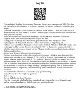 Proj 586
Congratulations! You have just completed the project charter, scope statement, and WBS. Now that
you know what needs to be done, as the Project Manager, you are now ready to begin planning your
project.
This week, you will have two deliverables to complete for the project. * Using MS Project, create a
project schedule and align resources 35 points * Analyze project schedule and resource allocation: two
essay questions 20 points
Please provide these two deliverables (MS Project file and MS Word document) to the Week 3
Dropbox. Please refer to the course Syllabus for your due date.
To help guide you through these deliverables, please follow the three step process below.
Step 1: Update MS Project with Resource ... Show more content on Helpwriting.net ...
* Choose View Gantt Chart. Place active window on the first task. * Click on the Double Headed Icon
on the upper tool bar (Assign Resources), or click Alt F10. * In the resource assignment window,
select the appropriate resource for each activity. * Repeat for all resources and activities according to
the Resource List above.
Analyze your Resource Allocation and Assignments
There are several methods to check for over allocated resources: 1. Click on View, Resource Sheet
resource(s) in red color are over allocated. 2. Click on View, Resource Usage resource(s) in red color
are over allocated resource(s) by date. 3. Click on Project, Reports. A dialog box appears, click on
Assignments then Select. Then click the report for Overallocated Resources and then Select to print or
view. 4. Remember with resources you need to assign how much time (by a percentage) each resource
will be allocated to each activity. Simply lowering a given percentage may clear an over allocation,
but in real life this is not possible. One must come up with a better method do clear resource over
allocations.
You will need this information to answer the essay question in Step 3.
Step 3: Answer the Following Essay Questions
Back to Top
Answer the Following Essay Questions
Now that your project schedule has been created and your resources have been allocated, please
analyze your results and answer the following essay questions. In your
... Get more on HelpWriting.net ...
 