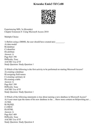 Kroenke Emis3 Tif Ce08
Experiencing MIS, 3e (Kroenke)
Chapter Extension 8: Using Microsoft Access 2010
Multiple Choice
1) Before using a DBMS, the user should have created a(n) ________.
A) data model
B) database
C) identifier
D) attribute
Answer: A
Page Ref: 398
Difficulty: Easy
AACSB: Use of IT
Study Question: Study Question 1
2) Which of the following is the first activity to be performed on starting Microsoft Access?
A) creating a database
B) assigning field names
C) creating a primary id
D) creating a table
Answer: A
Page Ref: 399
Difficulty: Easy
AACSB: Use of IT
Study Question: Study Question 1
3) Which of the following statements is true about naming a new database in Microsoft Access?
A) A user must type the name of his new database in the ... Show more content on Helpwriting.net ...
A) SQL
B) MySQL
C) DB10
D) HTML
Answer: A
Page Ref: 409
Difficulty: Easy
AACSB: Use of IT
Study Question: Study Question 4
 