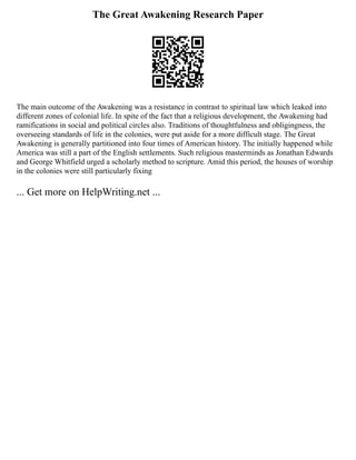 The Great Awakening Research Paper
The main outcome of the Awakening was a resistance in contrast to spiritual law which leaked into
different zones of colonial life. In spite of the fact that a religious development, the Awakening had
ramifications in social and political circles also. Traditions of thoughtfulness and obligingness, the
overseeing standards of life in the colonies, were put aside for a more difficult stage. The Great
Awakening is generally partitioned into four times of American history. The initially happened while
America was still a part of the English settlements. Such religious masterminds as Jonathan Edwards
and George Whitfield urged a scholarly method to scripture. Amid this period, the houses of worship
in the colonies were still particularly fixing
... Get more on HelpWriting.net ...
 