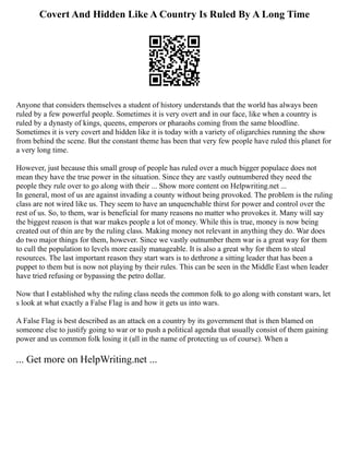 Covert And Hidden Like A Country Is Ruled By A Long Time
Anyone that considers themselves a student of history understands that the world has always been
ruled by a few powerful people. Sometimes it is very overt and in our face, like when a country is
ruled by a dynasty of kings, queens, emperors or pharaohs coming from the same bloodline.
Sometimes it is very covert and hidden like it is today with a variety of oligarchies running the show
from behind the scene. But the constant theme has been that very few people have ruled this planet for
a very long time.
However, just because this small group of people has ruled over a much bigger populace does not
mean they have the true power in the situation. Since they are vastly outnumbered they need the
people they rule over to go along with their ... Show more content on Helpwriting.net ...
In general, most of us are against invading a county without being provoked. The problem is the ruling
class are not wired like us. They seem to have an unquenchable thirst for power and control over the
rest of us. So, to them, war is beneficial for many reasons no matter who provokes it. Many will say
the biggest reason is that war makes people a lot of money. While this is true, money is now being
created out of thin are by the ruling class. Making money not relevant in anything they do. War does
do two major things for them, however. Since we vastly outnumber them war is a great way for them
to cull the population to levels more easily manageable. It is also a great why for them to steal
resources. The last important reason they start wars is to dethrone a sitting leader that has been a
puppet to them but is now not playing by their rules. This can be seen in the Middle East when leader
have tried refusing or bypassing the petro dollar.
Now that I established why the ruling class needs the common folk to go along with constant wars, let
s look at what exactly a False Flag is and how it gets us into wars.
A False Flag is best described as an attack on a country by its government that is then blamed on
someone else to justify going to war or to push a political agenda that usually consist of them gaining
power and us common folk losing it (all in the name of protecting us of course). When a
... Get more on HelpWriting.net ...
 