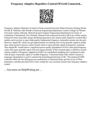 Frequency Adaptive Repetitive Control Of Grid Connected...
Frequency Adaptive Repetitive Control of Grid connected Inverters Rabia Nazira,b, Keliang Zhoub,
Neville R. Watsonb, Alan Woodb a Electrical Engineering Department, Lahore College for Women
University Lahore, Pakistan. bElectrical and Computer Engineering Department University of
Canterbury, Christchurch, New Zealand. Abstract Grid connected inverters (GCI) are widely used to
feed power from renewable energy distributed generators into smarter grids. Repetitive control (RC)
enables such inverters to inject high quality fundamental frequency sinusoidal currents into the grid.
However, digital RC which can get approximately no tracking error of any periodic signal in steady
state whose period is known, cannot exactly track or reject periodic signal of frequency variations.
Thus digital RC would lead to a significant power quality degradation of GCIs when grid frequency
varies and causes periodic signal with non integer periods. In this research paper a repetitive control
scheme capable of frequency adaptation (FARC) at a predefined sampling rate is proposed to deal
with all types of periodic signal of variable frequency. A fractional delay filter which is based on
Lagrange interpolation is used to estimate the fractional period terms in RC. This proposed FARC
controller offers the fast during process modification of fractional delay and fast revise of filter
parameters, and then provides GCIs with a simple but very accurate existent time frequency adaptive
control
... Get more on HelpWriting.net ...
 