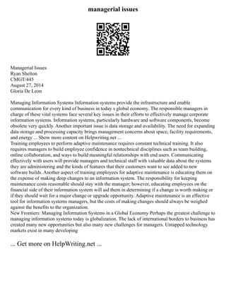 managerial issues
Managerial Issues
Ryan Shelton
CMGT/445
August 27, 2014
Gloria De Leon
Managing Information Systems Information systems provide the infrastructure and enable
communication for every kind of business in today s global economy. The responsible managers in
charge of these vital systems face several key issues in their efforts to effectively manage corporate
information systems. Information systems, particularly hardware and software components, become
obsolete very quickly. Another important issue is data storage and availability. The need for expanding
data storage and processing capacity brings management concerns about space, facility requirements,
and energy ... Show more content on Helpwriting.net ...
Training employees to perform adaptive maintenance requires constant technical training. It also
requires managers to build employee confidence in nontechnical disciplines such as team building,
online collaboration, and ways to build meaningful relationships with end users. Communicating
effectively with users will provide managers and technical staff with valuable data about the systems
they are administering and the kinds of features that their customers want to see added to new
software builds. Another aspect of training employees for adaptive maintenance is educating them on
the expense of making deep changes to an information system. The responsibility for keeping
maintenance costs reasonable should stay with the manager; however, educating employees on the
financial side of their information system will aid them in determining if a change is worth making or
if they should wait for a major change or upgrade opportunity. Adaptive maintenance is an effective
tool for information systems managers, but the costs of making changes should always be weighed
against the benefits to the organization.
New Frontiers: Managing Information Systems in a Global Economy Perhaps the greatest challenge to
managing information systems today is globalization. The lack of international borders to business has
created many new opportunities but also many new challenges for managers. Untapped technology
markets exist in many developing
... Get more on HelpWriting.net ...
 