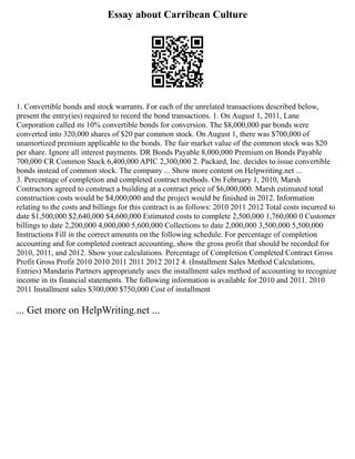 Essay about Carribean Culture
1. Convertible bonds and stock warrants. For each of the unrelated transactions described below,
present the entry(ies) required to record the bond transactions. 1. On August 1, 2011, Lane
Corporation called its 10% convertible bonds for conversion. The $8,000,000 par bonds were
converted into 320,000 shares of $20 par common stock. On August 1, there was $700,000 of
unamortized premium applicable to the bonds. The fair market value of the common stock was $20
per share. Ignore all interest payments. DR Bonds Payable 8,000,000 Premium on Bonds Payable
700,000 CR Common Stock 6,400,000 APIC 2,300,000 2. Packard, Inc. decides to issue convertible
bonds instead of common stock. The company ... Show more content on Helpwriting.net ...
3. Percentage of completion and completed contract methods. On February 1, 2010, Marsh
Contractors agreed to construct a building at a contract price of $6,000,000. Marsh estimated total
construction costs would be $4,000,000 and the project would be finished in 2012. Information
relating to the costs and billings for this contract is as follows: 2010 2011 2012 Total costs incurred to
date $1,500,000 $2,640,000 $4,600,000 Estimated costs to complete 2,500,000 1,760,000 0 Customer
billings to date 2,200,000 4,000,000 5,600,000 Collections to date 2,000,000 3,500,000 5,500,000
Instructions Fill in the correct amounts on the following schedule. For percentage of completion
accounting and for completed contract accounting, show the gross profit that should be recorded for
2010, 2011, and 2012. Show your calculations. Percentage of Completion Completed Contract Gross
Profit Gross Profit 2010 2010 2011 2011 2012 2012 4. (Installment Sales Method Calculations,
Entries) Mandarin Partners appropriately uses the installment sales method of accounting to recognize
income in its financial statements. The following information is available for 2010 and 2011. 2010
2011 Installment sales $300,000 $750,000 Cost of installment
... Get more on HelpWriting.net ...
 