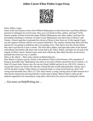 Julius Caesar Ethos Pathos Logos Essay
Ethos, Pathos, Logos
Some of the most famous writers from William Shakespeare to John Green have used three different
persuasive techniques for several years. Have you ever heard of ethos, pathos, and logos? In the
famous tragedy of Julius Caesar the author William Shakespeare uses ethos, pathos, and logos for
persuading something or someone. In Julius Caesar Shakespeare uses these traits in Brutus s and
Antony s funeral speeches to persuade the citizens of Rome to hear them out. In the tragedy Caesar
was the emperor of Rome until his own senators killed him. The senators claimed they had to kill him
because he was getting to ambitious and it was getting worse. They had to save the citizens before
they start to get hurt by Caesar s actions. The most ethos, pathos, and logos takes place at the funeral
when Brutus and Antony talk about why Caesar had to die. Ethos, Pathos, and logos are all used in the
tragedy of Julius Caesar s funeral scene, some more effectively than others but they are all used to
persuade the crowd one way or another.
Ethos or the ethical ... Show more content on Helpwriting.net ...
Here Brutus is trying to get the citizens at the funeral to listen to him because of his reputation of
being an honorable man. Shakespeare uses ethos in not only in Brutus speech but also in Antony s. In
front of Caesars body Antony says, He was my friend, faithful and just to me. (III.ii.82). Antony is
saying that Caesar was always fair and only a friend like him would understand that. Antony says I
will not do them wrong; I rather choose to wrong the dead, to wrong myself and you, than I will
wrong such honorable men. (III.ii.122 124). Here Antony is using a strong sense of ethos because he is
showing his character by proving himself a worthy man to Rome. Brutus tends to really get the
audience appealed to his reasoning by using ethos which led to his success of winning the citizens
... Get more on HelpWriting.net ...
 