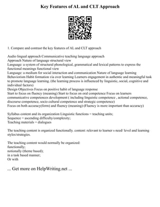 Key Features of AL and CLT Approach
1. Compare and contrast the key features of AL and CLT approach
Audio lingual approach Communicative teaching language approach
Approach Nature of language structural view
Language: a system of structural phonological, grammatical and lexical patterns to express the
functional meanings functional view
Language: a medium for social interaction and communication Nature of language learning
Behaviorism Habit formation via over learning Learners engagement in authentic and meaningful task
to promote language learning. (the learning process is influenced by linguistic, social, cognitive and
individual factors)
Design Objectives Focus on positive habit of language response
Start to focus on fluency (meaning) Start to focus on oral competence Focus on learners
communicative competences development ( including linguistic competence , actional competence,
discourse competence, socio cultural competence and strategic competence)
Focus on both accuracy(form) and fluency (meaning) (Fluency is more important than accuracy)
Syllabus content and its organization Linguistic functions = teaching units;
Sequence = ascending difficulty/complexity;
Teaching materials = dialogues
The teaching content is organized functionally. content: relevant to learner s need/ level and learning
styles/strategies.
The teaching content would normally be organized:
functionally;
notionally (theme based);
in a task based manner;
Or with
... Get more on HelpWriting.net ...
 