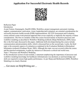 Application For Successful Electronic Health Records
Reflection Paper
Introduction
As per Fenton, Giannangelo, Stanfill (2006), Workflow, project management, personnel, training,
support, communication, motivation, vision, leadership and evaluation, are essential considerations for
successful electronic health records (EHR) implementations. HI 5329 Assessment and Evaluation
course utilized a team work practical approach that covers explicitly or implicitly the majority of those
considerations. The first six modules within this course focused mainly on business processes and
workflow modeling as described in Workflow Modeling textbook (Sharp McDermott, 2009), hence
this is the first topic discussed in this paper. Additional skills developed during this course include
communication and presentation skills, which is discussed here as the second topic. Lastly, the third
topic is the economic aspects of evaluation as explained in the Evaluation Methods in Biomedical
Informatics textbook (Friedman Wyatt, 2005). Although this topic was not covered within the course
and the practical assignments, it grabs my interest as it discusses a critical real world issue.
Topic 1: Processes and Workflow Modeling
In the introduction section of each module, a statement emphasizing the importance of processes and
workflow modeling knowledge for healthcare informaticians was declared, as such knowledge and
skills are required to ensure high quality performance. As per Sharp and McDermott (2009), Workflow
Modeling is to clearly illustrate
... Get more on HelpWriting.net ...
 