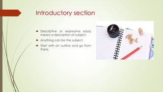 Introductory section
 Descriptive or expressive essay
means a description of subject.
 Anything can be the subject.
 Start with an outline and go from
there.
 