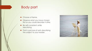 Body part
 Choose a theme.
 Observe what you have chosen
first so you could describe it after.
 Be self-consistent while
describing.
 Paint a picture of sorts describing
the subject to your reader.
 