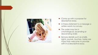  Come up with a purpose for
descriptive essay.
 A thesis statement is a message a
writers wants to convey.
 The order may be in
chronological, ascending or
descending order.
 Sensory details such as smells,
sights, sounds, touches, tastes are
more than welcome to provide
with in a descriptive essay.
 