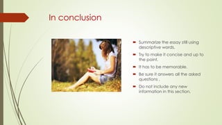 In conclusion
 Summarize the essay still using
descriptive words.
 Try to make it concise and up to
the point.
 It has to be memorable.
 Be sure it answers all the asked
questions .
 Do not include any new
information in this section.
 