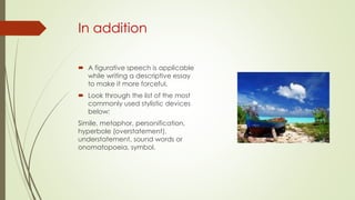 In addition
 A figurative speech is applicable
while writing a descriptive essay
to make it more forceful.
 Look through the list of the most
commonly used stylistic devices
below:
Simile, metaphor, personification,
hyperbole (overstatement),
understatement, sound words or
onomatopoeia, symbol.
 