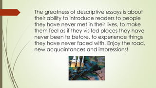 The greatness of descriptive essays is about
their ability to introduce readers to people
they have never met in their lives, to make
them feel as if they visited places they have
never been to before, to experience things
they have never faced with. Enjoy the road,
new acquaintances and impressions!
 