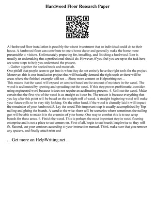 Hardwood Floor Research Paper
A Hardwood floor installation is possibly the wisest investment that an individual could do to their
house. A hardwood floor can contribute to one s home decor and generally make the home more
presentable to visitors. Unfortunately preparing for, installing, and finishing a hardwood floor is
usually an undertaking that a professional should do. However, if you feel you are up to the task here
are some steps to help you understand the process.
1. Gather together the needed tools and materials.
One pitfall that people seem to get into is when they do not entirely have the right tools for the project.
Moreover, this is one installation project that will basically demand the right tools or there will be
areas where the finished example will not ... Show more content on Helpwriting.net ...
This means that the wood will expand or contract based on the amount of moisture in the wood. The
wood is acclimated by opening and spreading out the wood. If this step proves problematic, consider
using engineered word because it does not require an acclimating process. 4. Roll out the wood. Make
certain that the first row of the wood is as straight as it can be. The reason is because everything that
you lay after this point will be based on the straight roll of wood. A straight beginning wood will make
your future rolls to be very tidy looking. On the other hand, if the wood is clumsily laid it will impact
the remainder of your hardwood.5. Lay the wood.This important step is usually accomplished by Top
nailing and gluing the boards. A word to the wise: there will be scenarios where sometimes the nailing
gun will be able to make it in the crannies of your home. One way to combat this is to use scrap
boards for these areas. 6. Finish the wood. This is perhaps the most important step in wood flooring
enterprise and is not a place to cut corners on. First of all, begin to cut boards lengthwise so they will
fit. Second, cut your contours according to your instruction manual. Third, make sure that you remove
any spacers, and finally attach trim and
... Get more on HelpWriting.net ...
 
