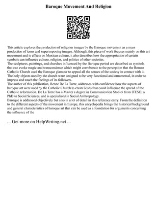 Baroque Movement And Religion
This article explores the production of religious images by the Baroque movement as a mass
production of icons and superimposing images. Although, this piece of work focuses mainly on this art
movement and is effects on Mexican culture, it also describes how the appropriation of certain
symbols can influence culture, religion, and politics of other societies.
The sculptures, paintings, and churches influenced by the Baroque period are described as symbols
that can evoke magic and transcendence which might corroborate to the perception that the Roman
Catholic Church used the Baroque glamour to appeal all the senses of the society in contact with it.
The holy objects used by the church were designed to be very functional and ornamental, in order to
impress and touch the feelings of its followers.
The author of this publication, Renee De La Torre, addresses with confidence how the aspects of
baroque art were used by the Catholic Church to create icons that could influence the spread of the
Catholic reformation. De La Torre has a Master s degree in Communication Studies from ITESO, a
PhD in Social Sciences, and is specialized in Social Anthropology.
Baroque is addressed objectively but also in a lot of detail in this reference entry. From the definition
to the different aspects of the movement in Europe, this encyclopedia brings the historical background
and general characteristics of baroque art that can be used as a foundation for arguments concerning
the influence of the
... Get more on HelpWriting.net ...
 