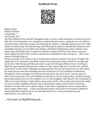 Synthesis Essay
Megan Garber
Professor Keltner
Composition 1
3 November 2013
The Ways Media Portrays Women Throughout today s society, media contributes to almost everyone s
daily life. From informative news channels to comical television shows, media proves to be effective
in advertisement, releasing messages and informing the audience. Although media proves to be wildly
effective in advertising, releasing messages and informing the audience, periodically destructive and
misleading messages are provided to the audience and directly influencing women. Cultural critics
widely agree that media tends to negatively influence women and all the critics point to research
which supports the belief that women are portrayed as subordinate to men, having no ... Show more
content on Helpwriting.net ...
Siering states this in her article as she is breaking down female sexuality in the novel, Twilight. The
simple fact in her statement is that Bella cannot resist Edward and cannot control her sexuality and
lust for him. Both Siering and Kilbourne relate to each other through different forms of writing by
implicitly agreeing that media portrays women as if they cannot make their own decisions and that
women have no self control. Although the media generates the idea that women have no self control,
the media also provokes the misleading idea that women have no self confidence in themselves.
Through the various messages and ideas that advertisement, television shows, cartoons and even
books sell women tend to lose self confidence in themselves, but the media tends to send the message
that women already have no self confidence. In Love My Neighbors, Hate Myself: The Vicissitudes of
Affect in Cosmetic Surgery, Virginia Blum opens up her articles with an observation about the sudden
rise in the number of popular television shows about plastic surgery and the shift of increasing
numbers of women that receive plastic surgery. In her article regarding the reasons women desire
plastic surgery, Blum states, ...certain conventional cultural values had to be recruited on behalf of
representing these surgeries not as vain and superficial but as a route toward glowing self
improvement, not as acts of self
... Get more on HelpWriting.net ...
 