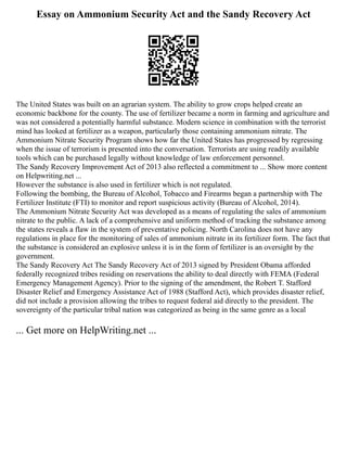 Essay on Ammonium Security Act and the Sandy Recovery Act
The United States was built on an agrarian system. The ability to grow crops helped create an
economic backbone for the county. The use of fertilizer became a norm in farming and agriculture and
was not considered a potentially harmful substance. Modern science in combination with the terrorist
mind has looked at fertilizer as a weapon, particularly those containing ammonium nitrate. The
Ammonium Nitrate Security Program shows how far the United States has progressed by regressing
when the issue of terrorism is presented into the conversation. Terrorists are using readily available
tools which can be purchased legally without knowledge of law enforcement personnel.
The Sandy Recovery Improvement Act of 2013 also reflected a commitment to ... Show more content
on Helpwriting.net ...
However the substance is also used in fertilizer which is not regulated.
Following the bombing, the Bureau of Alcohol, Tobacco and Firearms began a partnership with The
Fertilizer Institute (FTI) to monitor and report suspicious activity (Bureau of Alcohol, 2014).
The Ammonium Nitrate Security Act was developed as a means of regulating the sales of ammonium
nitrate to the public. A lack of a comprehensive and uniform method of tracking the substance among
the states reveals a flaw in the system of preventative policing. North Carolina does not have any
regulations in place for the monitoring of sales of ammonium nitrate in its fertilizer form. The fact that
the substance is considered an explosive unless it is in the form of fertilizer is an oversight by the
government.
The Sandy Recovery Act The Sandy Recovery Act of 2013 signed by President Obama afforded
federally recognized tribes residing on reservations the ability to deal directly with FEMA (Federal
Emergency Management Agency). Prior to the signing of the amendment, the Robert T. Stafford
Disaster Relief and Emergency Assistance Act of 1988 (Stafford Act), which provides disaster relief,
did not include a provision allowing the tribes to request federal aid directly to the president. The
sovereignty of the particular tribal nation was categorized as being in the same genre as a local
... Get more on HelpWriting.net ...
 