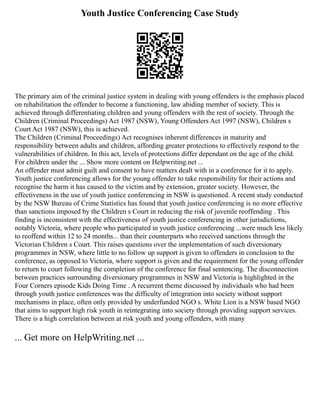 Youth Justice Conferencing Case Study
The primary aim of the criminal justice system in dealing with young offenders is the emphasis placed
on rehabilitation the offender to become a functioning, law abiding member of society. This is
achieved through differentiating children and young offenders with the rest of society. Through the
Children (Criminal Proceedings) Act 1987 (NSW), Young Offenders Act 1997 (NSW), Children s
Court Act 1987 (NSW), this is achieved.
The Children (Criminal Proceedings) Act recognises inherent differences in maturity and
responsibility between adults and children, affording greater protections to effectively respond to the
vulnerabilities of children. In this act, levels of protections differ dependant on the age of the child.
For children under the ... Show more content on Helpwriting.net ...
An offender must admit guilt and consent to have matters dealt with in a conference for it to apply.
Youth justice conferencing allows for the young offender to take responsibility for their actions and
recognise the harm it has caused to the victim and by extension, greater society. However, the
effectiveness in the use of youth justice conferencing in NSW is questioned. A recent study conducted
by the NSW Bureau of Crime Statistics has found that youth justice conferencing is no more effective
than sanctions imposed by the Children s Court in reducing the risk of juvenile reoffending . This
finding is inconsistent with the effectiveness of youth justice conferencing in other jurisdictions,
notably Victoria, where people who participated in youth justice conferencing ...were much less likely
to reoffend within 12 to 24 months... than their counterparts who received sanctions through the
Victorian Children s Court. This raises questions over the implementation of such diversionary
programmes in NSW, where little to no follow up support is given to offenders in conclusion to the
conference, as opposed to Victoria, where support is given and the requirement for the young offender
to return to court following the completion of the conference for final sentencing. The disconnection
between practices surrounding diversionary programmes in NSW and Victoria is highlighted in the
Four Corners episode Kids Doing Time . A recurrent theme discussed by individuals who had been
through youth justice conferences was the difficulty of integration into society without support
mechanisms in place, often only provided by underfunded NGO s. White Lion is a NSW based NGO
that aims to support high risk youth in reintegrating into society through providing support services.
There is a high correlation between at risk youth and young offenders, with many
... Get more on HelpWriting.net ...
 
