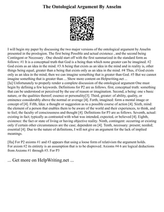 The Ontological Argument By Anselm
I will begin my paper by discussing the two major versions of the ontological argument by Anselm
presented in the proslogion. The first being Possible and actual existence , and the second being
Contingent or Necessary . One should start off with the first summarized in the standard form as
follows: #1 It is a conceptual truth that God is a being than which none greater can be imagined. #2
God exists as an idea in the mind. #3 A being that exists as an idea in the mind and in reality is, other
things being equal, greater than a being that exists only as an idea in the mind. #4 Thus, if God exists
only as an idea in the mind, then we can imagine something that is greater than God. #5 But we cannot
imagine something that is greater than ... Show more content on Helpwriting.net ...
[Ia] Unfortunately to properly render a complete discussion of the ontological argument One must
begin by defining a few keywords. Definitions for P2 are as follows. first, conceptual truth: something
that can be understood or perceived by the use of reason or imagination. Second, a being: one s basic
nature, or the qualities thereof; essence or personality[3]. Third, greater: of ability, quality, or
eminence considerably above the normal or average [4]. Forth, imagined: form a mental image or
concept of [4]. Fifth, Idea: a thought or suggestion as to a possible course of action [4]. Sixth, mind:
the element of a person that enables them to be aware of the world and their experiences, to think, and
to feel; the faculty of consciousness and thought [4]. Definitions for P3 are as follows. Seventh, actual:
existing in fact; typically as contrasted with what was intended, expected, or believed [4]. Eighth,
existence: the fact or state of living or having objective reality. Ninth, contingent: occurring or existing
only if certain other circumstances are the case; dependent on [4]. Tenth, necessary: present; needed;
essential [4]. Due to the nature of definitions, I will not give an argument for the lack of implied
meanings.
[IIa] For P2 axioms #1 and #3 appears that using a loose form of relativism the argument holds.
For axiom #2 its entirety is an assumption that is to be disproved. Axioms #4 6 are logical deductions
from Axioms #1 through #3. For P3
... Get more on HelpWriting.net ...
 