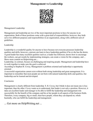 Management vs Leadership
Management Leadership
Management and leadership are two of the most important positions to have for anyone in an
organization. Both of these positions come with a great deal of responsibilities; however, they both
serve two different purposes and responsibilities in an organization, along with a different sent of
guidelines.
Leadership
Leadership is a wonderful quality for anyone to have because not everyone possesses leadership
qualities and skills; however, a person can learn to have leadership qualities if he or she has the desire.
A good leader has many excellent qualities such as; a leader has followers, knows how to encourage
the workers, can get results by implementing strategies, can create a vision for the company, and ...
Show more content on Helpwriting.net ...
Leadership, in contrast, focuses on challenging and inspiring people. Management and leadership have
to work together to make sure the goal is achieved.
According to Stephen R. Covey, Management is problem oriented and leadership is opportunity
oriented .
A successful organization cannot exist without both strong leadership and great management. It is
important to remember that most people are not born with natural leadership skills and qualities, but
leadership can be learned and developed.
Conclusion
Management is clearly different from leadership. S. R. Covey, but I think it does not mean one is less
important, than the other. Covey wants us to understand, that leader is not only a position. However, it
takes an excellent leader and manager to be able to fulfill the leadership and management role
successfully for the benefit of the company and his or her people in all aspects of the business fields.
Therefore, every company, big or small, must have people, whom they can depend on, whole
heartedly, who can fulfill the leadership and management
... Get more on HelpWriting.net ...
 