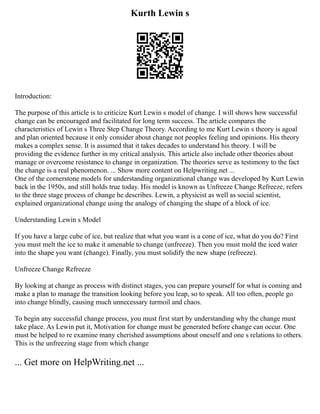 Kurth Lewin s
Introduction:
The purpose of this article is to criticize Kurt Lewin s model of change. I will shows how successful
change can be encouraged and facilitated for long term success. The article compares the
characteristics of Lewin s Three Step Change Theory. According to me Kurt Lewin s theory is agoal
and plan oriented because it only consider about change not peoples feeling and opinions. His theory
makes a complex sense. It is assumed that it takes decades to understand his theory. I will be
providing the evidence further in my critical analysis. This article also include other theories about
manage or overcome resistance to change in organization. The theories serve as testimony to the fact
the change is a real phenomenon. ... Show more content on Helpwriting.net ...
One of the cornerstone models for understanding organizational change was developed by Kurt Lewin
back in the 1950s, and still holds true today. His model is known as Unfreeze Change Refreeze, refers
to the three stage process of change he describes. Lewin, a physicist as well as social scientist,
explained organizational change using the analogy of changing the shape of a block of ice.
Understanding Lewin s Model
If you have a large cube of ice, but realize that what you want is a cone of ice, what do you do? First
you must melt the ice to make it amenable to change (unfreeze). Then you must mold the iced water
into the shape you want (change). Finally, you must solidify the new shape (refreeze).
Unfreeze Change Refreeze
By looking at change as process with distinct stages, you can prepare yourself for what is coming and
make a plan to manage the transition looking before you leap, so to speak. All too often, people go
into change blindly, causing much unnecessary turmoil and chaos.
To begin any successful change process, you must first start by understanding why the change must
take place. As Lewin put it, Motivation for change must be generated before change can occur. One
must be helped to re examine many cherished assumptions about oneself and one s relations to others.
This is the unfreezing stage from which change
... Get more on HelpWriting.net ...
 