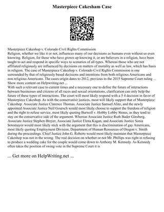 Masterpiece Cakesham Case
Masterpiece Cakeshop v. Colorado Civil Rights Commission
Religion, whether we like it or not, influences many of our decisions as humans even without us even
knowing. Religion, for those who have grown up knowing it, or are believers in a religion, have been
taught to act and respond in specific ways to scenarios of all types. Whereas those who are not
affiliated religiously are influenced by decisions on matters of morality as well as law, which has basis
in religion. The case of Masterpiece Cakeshop v. Colorado Civil Rights Commission is one
surrounded by that of religiously based decisions and intentions from both religious Americans and
non religious Americans. The cases origin dates to 2012, previous to the 2015 Supreme Court ruling ...
Show more content on Helpwriting.net ...
With such a relevant case to current times and a necessary one to define the future of interactions
between businesses and citizens of all races and sexual orientations, clarification can only help the
future of these types of interactions. The court will most likely respond with a 5 4 decision in favor of
Masterpiece Cakeshop. As with the conservative justices, most will likely support that of Masterpiece
Cakeshop. Associate Justice Clarence Thomas, Associate Justice Samuel Alito, and the newly
appointed Associate Justice Neil Goursch would most likely choose to support the freedom of religion
and the right to refuse service, most likely quoting Burwell v. Hobby Lobby Stores, as they tend to
stay on the conservative side of the argument. Whereas Associate Justice Ruth Bader Ginsberg,
Associate Justice Stephen Breyer, Associate Justice Elena Kagan, and Associate Justice Sonia
Sotomayor would most likely stick with the argument that this is discrimination of gay Americans,
most likely quoting Employment Division, Department of Human Resources of Oregon v. Smith
during the proceedings. Chief Justice John G. Roberts would most likely maintain that Masterpiece
Cakeshop was not in the wrong. The real decision on whether or not Mr. Phillips was right in refusing
to produce a wedding cake for the couple would come down to Anthony M. Kennedy. As Kennedy
often takes the position of swing vote in the Supreme Court it is
... Get more on HelpWriting.net ...
 