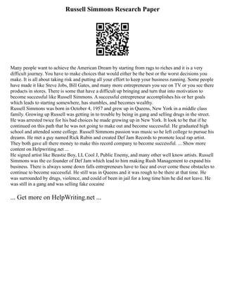 Russell Simmons Research Paper
Many people want to achieve the American Dream by starting from rags to riches and it is a very
difficult journey. You have to make choices that would either be the best or the worst decisions you
make. It is all about taking risk and putting all your effort to keep your business running. Some people
have made it like Steve Jobs, Bill Gates, and many more entrepreneurs you see on TV or you see there
products in stores. There is some that have a difficult up bringing and turn that into motivation to
become successful like Russell Simmons. A successful entrepreneur accomplishes his or her goals
which leads to starting somewhere, has stumbles, and becomes wealthy.
Russell Simmons was born in October 4, 1957 and grew up in Queens, New York in a middle class
family. Growing up Russell was getting in to trouble by being in gang and selling drugs in the street.
He was arrested twice for his bad choices he made growing up in New York. It look to be that if he
continued on this path that he was not going to make out and become successful. He graduated high
school and attended some college. Russell Simmons passion was music so he left college to pursue his
dreams. He met a guy named Rick Rubin and created Def Jam Records to promote local rap artist.
They both gave all there money to make this record company to become successful. ... Show more
content on Helpwriting.net ...
He signed artist like Beastie Boy, LL Cool J, Public Enemy, and many other well know artists. Russell
Simmons was the co founder of Def Jam which lead to him making Rush Management to expand his
business. There is always some down falls entrepreneurs have to face and over come these obstacles to
continue to become successful. He still was in Queens and it was rough to be there at that time. He
was surrounded by drugs, violence, and could of been in jail for a long time him he did not leave. He
was still in a gang and was selling fake cocaine
... Get more on HelpWriting.net ...
 