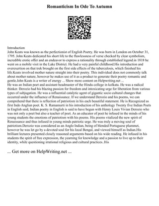 Romanticism In Ode To Autumn
Introduction
John Keats was known as the perfectionist of English Poetry. He was born in London on October 31,
1795. John Keats dedicated his short life to the flawlessness of verse checked by clear symbolism,
incredible erotic offer and an endeavor to express a rationality through established legend.in 1818 he
went on a mobile visit in the Lake District. He had a very painful childhood.His introduction and
overexertion on that trek brought on the first side effects of the tuberculosis, which finished his
life.Keats involved mother nature straight into their poetry. This individual does not commonly talk
about mother nature, however he makes use of it as a product to generate their poetry romantic and
gentle.John Keats is a writer of energy ... Show more content on Helpwriting.net ...
He was an Indian poet and assistant headmaster of the Hindu college in kolkata. He was a radical
thinker. Derozio had his blazing passion for freedom and intoxicating urge for liberation from various
types of subjugation. He was a influential catalytic agent of gigantic socio cultural changes that
occurred under the influence of Renaissance. If we understand Derozio and his poems, we can
comprehend that there is reflection of patriotism in his each beautiful statement. He is Recognized as
first Indo Anglian poet. K. S. Ramamurti in his introduction of his anthology Twenty five Indian Poets
in English said, Indian poetry in English is said to have begun with Henry Louis Vivian Derozio who
was not only a poet but also a teacher of poet. As an educator of poet he infused in the minds of his
young students the emotions of patriotism with his poems. His poems vitalized the new spirit of
Renaissance and thus infused in young minds patriotic urge. He was truly a moving soul of
patriotism.Derozio was considered as an Anglo Indian, being of blended Portuguese plummet,
however he was let go by a devoted soul for his local Bengal, and viewed himself as Indian.His
brilliant lectures presented closely reasoned arguments based on his wide reading. He infused in his
students the spirit of free expression, the yearning for knowledge and a passion to live up to their
identity, while questioning irrational religious and cultural practices..His
... Get more on HelpWriting.net ...
 