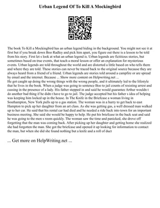 Urban Legend Of To Kill A Mockingbird
The book To Kill a Mockingbird has an urban legend hiding in the background. You might not see it at
first but if you break down Boo Radley and pick him apart, you figure out there is a lesson to be told
from his story. First let s look at what an urban legend is. Urban legends are fictitious stories, but
sometimes based on true events, that teach a moral lesson or offer an explanation for mysterious
events. Urban legends are told throughout the world and are distorted a little based on who tells them
and where they are told. These stories can never be traced back to the original source because they are
always heard from a friend of a friend. Urban legends are stories told around a campfire or are spread
by email and the internet. Because ... Show more content on Helpwriting.net ...
He got caught up doing the wrong things with the wrong people, and it ultimately led to the lifestyle
that he lives in the book. When a judge was going to sentence Boo to jail counts of resisting arrest and
cussing in the presence of a lady. His father stepped in and said he would guarantee Arthur wouldn t
do another bad thing if he didn t have to go to jail. The judge accepted but his father s idea of helping
was keeping him locked up in the house. In The Knife in the Briefcase a woman living in
Southampton, New York pulls up to a gas station. The woman was in a hurry to get back to east
Hampton to pick up her daughter from an art class. As she was getting gas, a well dressed man walked
up to her car. He said that his rental car had died and he needed a ride back into town for an important
business meeting. She said she would be happy to help. He put his briefcase in the back seat and said
he was going to the men s room quickly. The woman saw the time and panicked, she drove off
forgetting that the man was coming back. After picking up her daughter and getting home she realized
she had forgotten the man. She got the briefcase and opened it up looking for information to contact
the man, but when she did she found nothing but a knife and a roll of duct
... Get more on HelpWriting.net ...
 