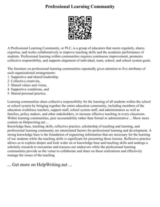 Professional Learning Community
A Professional Learning Community, or PLC, is a group of educators that meets regularly, shares
expertise, and works collaboratively to improve teaching skills and the academic performance of
students. Professional learning within communities requires continuous improvement, promotes
collective responsibility, and supports alignment of individual, team, school, and school system goals.
The literature on professional learning communities repeatedly gives attention to five attributes of
such organizational arrangements:
1. Supportive and shared leadership,
2. Collective creativity,
3. Shared values and vision,
4. Supportive conditions, and
5. Shared personal practice.
Learning communities share collective responsibility for the learning of all students within the school
or school system by bringing together the entire education community, including members of the
education workforce teachers, support staff, school system staff, and administrators as well as
families, policy makers, and other stakeholders, to increase effective teaching in every classroom.
Within learning communities, peer accountability rather than formal or administrative ... Show more
content on Helpwriting.net ...
Knowledge base, teaching skills, reflective practice, scholarship of teaching and learning, and
professional learning community are interrelated factors for professional learning and development. A
strong knowledge base is the foundation of organizing information that are necessary for the learning
of our students while the teaching skills is significant for presenting those lessons. Reflective practice
allows us to explore deeper and look wider on or knowledge base and teaching skills and undergo a
scholarly research to reexamine and reassess our endeavors while the professional learning
communities provide us the venue to collaborate and share on those realizations and effectively
manage the issues of the teaching
... Get more on HelpWriting.net ...
 