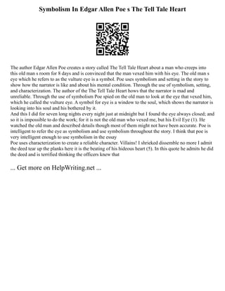 Symbolism In Edgar Allen Poe s The Tell Tale Heart
The author Edgar Allen Poe creates a story called The Tell Tale Heart about a man who creeps into
this old man s room for 8 days and is convinced that the man vexed him with his eye. The old man s
eye which he refers to as the vulture eye is a symbol. Poe uses symbolism and setting in the story to
show how the narrator is like and about his mental condition. Through the use of symbolism, setting,
and characterization. The author of the The Tell Tale Heart hows that the narrator is mad and
unreliable. Through the use of symbolism Poe spied on the old man to look at the eye that vexed him,
which he called the vulture eye. A symbol for eye is a window to the soul, which shows the narrator is
looking into his soul and his bothered by it.
And this I did for seven long nights every night just at midnight but I found the eye always closed; and
so it is impossible to do the work; for it is not the old man who vexed me, but his Evil Eye (1). He
watched the old man and described details though most of them might not have been accurate. Poe is
intelligent to refer the eye as symbolism and use symbolism throughout the story. I think that poe is
very intelligent enough to use symbolism in the essay
Poe uses characterization to create a reliable character. Villains! I shrieked dissemble no more I admit
the deed tear up the planks here it is the beating of his hideous heart (5). In this quote he admits he did
the deed and is terrified thinking the officers knew that
... Get more on HelpWriting.net ...
 